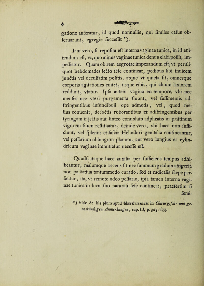 gatione auferatur, id quod nonnullis, qui limiles cafus ob- feruarunt, egregie fuccefiit *). Iam vero, fi repofita eft interna vaginae tunica, in id eni¬ tendum eft, vt, quo minus vaginae tunica denuo elabi pofiit, im¬ pediatur. Quam ob rem aegrotae imperandum eft, vt per ali¬ quot hebdomades le£to fefe contineat, pedibus libi inuicem juniftis vel decufiatim politis, atque vt quieta lit, omnesque corporis agitationes euitet, iisque cibis, qui aluum laxiorem reddunt, vtatur. Ipfa autem vagina eo tempore, vbi nec menfes nec vteri purgamenta fluunt, vel fuffimentis ad- ftringentibus infundibuli ope admotis, vel, quod me¬ lius conuenit, deco£tis roborantibus et adftringentibus per fyringam inje&is aut linteo conuoluto adplicatis in priftinum vigorem fuurn reftituatur, deinde Vero, vbi haec non fuffi- ciunt, vel fpleniis et fafcia Heliodori genitalia contineantur, vel pedarium oblongum planum, aut vero longius et cylin¬ dricum vaginae immittatur necefle eft. Quodli itaque haec auxilia per fiifficiens tempus adhi¬ beantur, malumque recens fit nec fummum gradum attigerit, non palliatiua tantummodo curatio, fed et radicalis iaepeper¬ ficitur, ita, vt remoto adeo pedario, ipfa tamen interna vagi¬ nae tunica in loco fiuo naturali fefe contineat, praefertim fi femi- *) Vide de his plura apud Meekrenivm in Chirurgi/ch • und ge* neskunftigen Anmerkungen, cap.LI, p. 325. lqq.