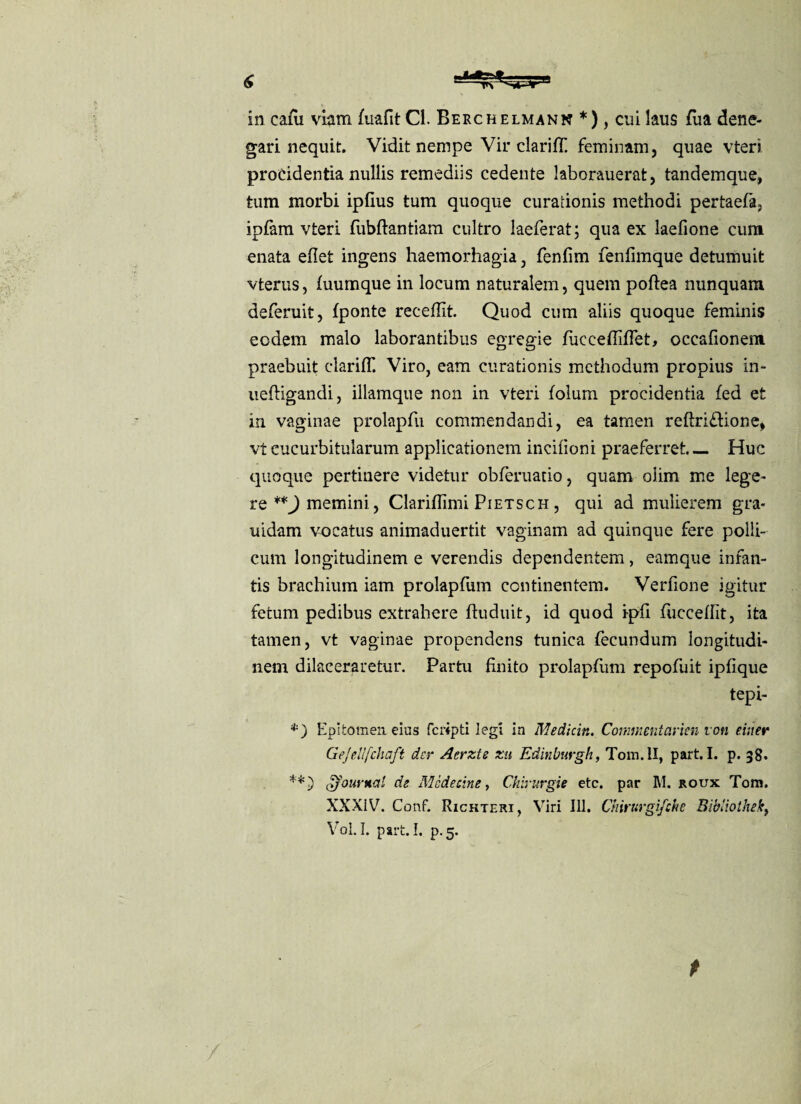 in cafu viam (uafit Cl. Berchelmann *), cui laus fua dene¬ gari nequit. Vidit nempe Vir clarifll feminam, quae vteri procidentia nullis remediis cedente laborauerat, tandemque, tum morbi ipfius tum quoque curationis methodi pertaefa, ipfam vteri fubftantiam cultro laeferat; qua ex laefione cum enata edet ingens haemorhagia, fenfim fenfimque detumuit vterus, (uumque in locum naturalem, quem poftea nunquam deferuit, (ponte recedit Quod cum aliis quoque feminis eodem malo laborantibus egregie fuccediffet, occadonem praebuit claridl Viro, eam curationis methodum propius in- ueftigandi, illamque non in vteri (olum procidentia (ed et in vaginae prolapfu commendandi, ea tamen reftri&ione, vtcucurbitularum applicationem incidoni praeferret— Huc quoque pertinere videtur obferuatio, quam oiim me lege¬ re **} memini, Claridimi Pietsch , qui ad mulierem gra- uidam vocatus animaduertit vaginam ad quinque fere polli¬ cum longitudinem e verendis dependentem, eamque infan¬ tis brachium iam prolapfum continentem. Verdone igitur fetum pedibus extrahere ftuduit, id quod ipd fuccedit, ita tamen, vt vaginae propendens tunica (ecundum longitudi¬ nem dilaceraretur. Partu finito prolapfum repofuit ipfique tepi- *■) Epitomen, eius fcripti legi in Medicin. Commenicirkn von einer Gejellfchaft der Acrzte zu Edinburgh, Tom.ll, part. I. p. 38. <iJournal de Mcdecine, Chirurgie etc. par M. roux Tom. XXXiV. Conf. Richteri, Viri 111. Chirurgifche Bibliothekt Vol.I. part. I. p. 5. t