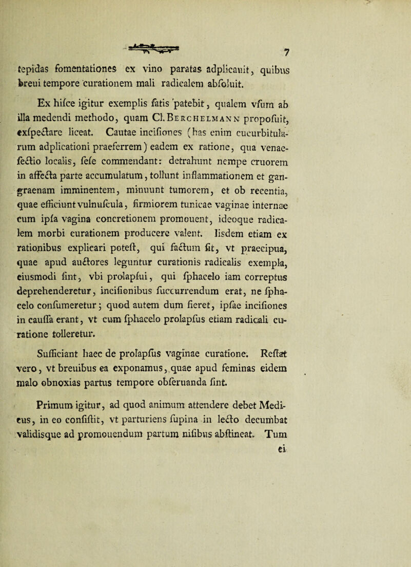 tepidas fomentationes ex vino paratas adplicauit, quibus breui tempore 'curationem mali radiealem abfoluit. Ex hifce igitur exemplis fatis 'patebit, qualem vfum ab illa medendi methodo, quam CI.Berchelmann propofuit, exfpe&arc liceat. Cautae incifiones (has enim cucurbitula¬ rum adplicationi praeferrem) eadem ex ratione, qua venae- fe£tio localis, fefe commendant: detrahunt nempe cruorem in affeffca parte accumulatum, tollunt inflammationem et gan¬ graenam imminentem, minuunt tumorem, et ob recentia, quae efficiunt vulnufcula, firmiorem tunicae vaginae internae cum ipfa vagina concretionem promouent, ideoque radica- lem morbi curationem producere valent. Iisdem etiam ex rationibus explicari poteft, qui factum fit, vt praecipua, quae apud au£tores leguntur curationis radiealis exempla, eiusmodi fint, vbi prolapfui, qui fphacelo iam correptus deprehenderetur, incifionibus fuccurrendum erat, ne fpha¬ celo confumeretur; quod autem dum fieret, ipfae incifiones in caufla erant, vt cum fphacelo prolapfus etiam radicali cu¬ ratione tolleretur. Sufficiant haec de prolapfus vaginae curatione. Reflat vero, vtbreuibusea exponamus,,quae apud feminas eidem malo obnoxias partus tempore obferuanda fint. Primum igitur, ad quod animum attendere debet Medi¬ cus, ineo confiftit, vt parturiens fupina in lefto decumbat validisque ad promonendum partum nifibus abftineat. Tum ei