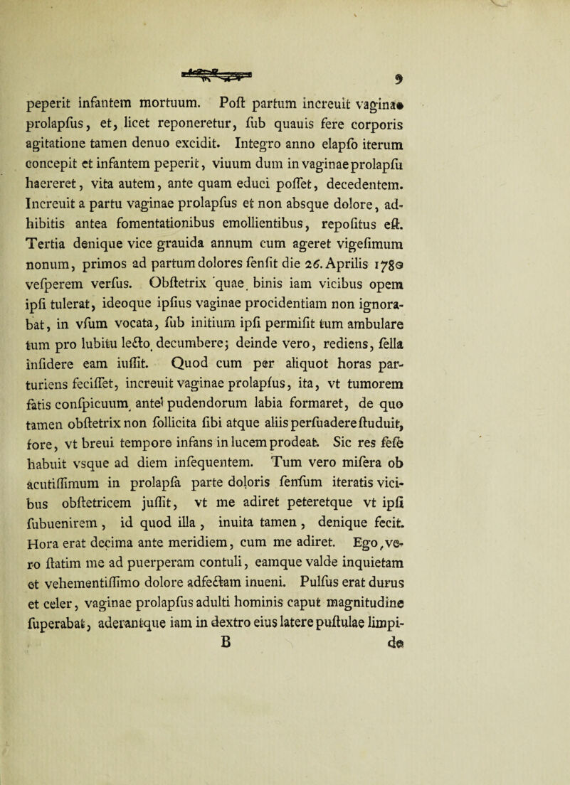peperit infantem mortuum. Poft partum increuit vagina» prolapfus, et, licet reponeretur, fub quauis fere corporis agitatione tamen denuo excidit. Integro anno elapfo iterum concepit et infantem peperit, viuum dum in vaginae prolapfu haereret, vita autem, ante quam educi polfet, decedentem. Increuit a partu vaginae prolapfus et non absque dolore, ad¬ hibitis antea fomentationibus emollientibus, repofitus eft. Tertia denique vice grauida annum cum ageret vigefimum nonum, primos ad partum dolores fenfit die 26. Aprilis 1780 vefperem verfus. Obftetrix quae binis iam vicibus opem ipfi tulerat, ideoque ipfius vaginae procidentiam non ignora¬ bat, in vfum vocata, fub initium ipfi permifit tum ambulare tum pro lubitu le£lot decumbere; deinde vero, rediens, fella infidere eam indit. Quod cum per aliquot horas par¬ turiens feciffet, increuit vaginae prolapfus, ita, vt tumorem fatis confpicuum antei pudendorum labia formaret, de quo tamen obftetrix non follicita ftbi atque aliis perfuadereftuduit, fore, vt breui tempore infans in lucem prodeat. Sic res fefb habuit vsque ad diem infequentem. Tum vero mifera ob acutiflimum in prolapfa parte doloris fenfum iteratis vici¬ bus obftetricem juflit, vt me adiret peteretque vt ipfi fubuenirem , id quod illa , inuita tamen , denique fecit. Hora erat decima ante meridiem, cum me adiret. Ego,ve¬ ro ftatim me ad puerperam contuli, eamque valde inquietam et vehementiflimo dolore adfe&am inueni. Pulfus erat durus et celer, vaginae prolapfus adulti hominis caput magnitudine fuperabat j aderantque iam in dextro eius latere puftulae limpi- B de
