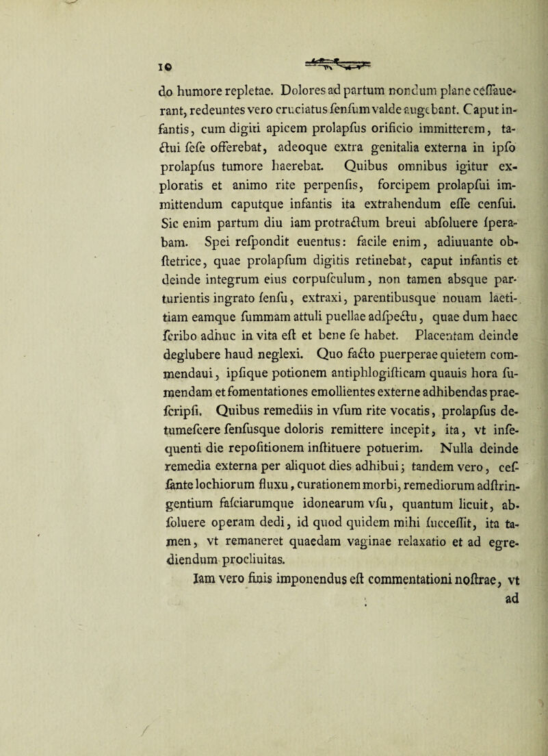 IO do humore repletae. Dolores ad partum nondum plane ceflaue- rant, redeuntes vero cruciatus fenfum valde augebant. Caput in¬ fantis, cum digiti apicem prolapfus orificio immitterem, ta- £tui fefe offerebat, adeoque extra genitalia externa in ipfo prolapfus tumore haerebat. Quibus omnibus igitur ex¬ ploratis et animo rite perpenfis, forcipem prolapfui im¬ mittendum caputque infantis ita extrahendum effe cenfui. Sic enim partum diu iam protra£ium breui abfoluere fpera- bam. Spei refpondit euentus: facile enim, adiuuante ob- ftetrice, quae prolapfum digids retinebat, caput infantis et deinde integrum eius corpufeulum, non tamen absque par¬ turientis ingrato fenfu, extraxi, parentibusque nouam laeti¬ tiam eamque fummam attuli puellae adfpe&u, quae dum haec fcribo adhuc in vita eff et bene fe habet. Placentam deinde deglubere haud neglexi. Quo fa£to puerperae quietem com- mendaui, ipfique potionem antiphlogifficam quauis hora fu- mendam et fomentationes emollientes externe adhibendas prae- fcripfi. Quibus remediis in vfum rite vocatis, prolapfus de- tumefcere fenfusque doloris remittere incepit, ita, vt infe- quenti die repofitionem inflituere potuerim. Nulla deinde remedia externa per aliquot dies adhibui 5 tandem vero, ceC fante lochiorum fluxu, curationem morbi, remediorum adflrin- gentium fafciarumque idonearum vfu, quantum licuit, ab- foluere operam dedi, id quod quidem mihi fucceflit, ita ta¬ men , vt remaneret quaedam vaginae relaxatio et ad egre¬ diendum procliuitas. Iam vero finis imponendus eff commentationi noftrae, vt > ad