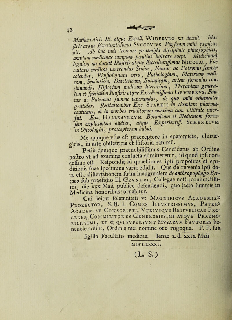 Mathematicis lll. atque Excell. Widebvrg me docuit, lllu- [tris atque ExcellentiJJmus Svccovivs PhijJicam mihi explica- Juil yp) hoc inde tempore praemijfis difciplinis philofophicis, amplum medicinae campum penitius lujlrare coepi. Medicinam legalem me docuit lHujlris atque ExcellentiJJmus Nicolai , Fa~ cuItatis medicae venerandas Senior, Fautor ac Patronus femper colendus; Plnjfiologiam vero, P at hologiam, Materiam medi¬ cam, Semioticen, Diaeteticam, Botanicam, artem formulas con¬ cinnandi, Hifioriam medicam literariam, Ther aviam genera- lem et fpecialem Illuflris atque ExceUentiJfimus Grv n ervs, Fjm- £or ac Patronus fumme venerandus, de «wAi vehementer, gratulor. Recitationibus Exc. Starkii m chemiam pharma¬ ceuticam, et in morbos eruditorum maxima cum vtilitate inter¬ fui. Exc. Hallbavervm Botanicam et Medicinam foren- Jem explicantem audiui, atque ExperientiJJ. Schenkivm in Ojleologia, praeceptorem habui. Me quoque vfus eft praeceptore in auatotnicis , chirur¬ gicis, in artQ obftetricia et hiftoria naturali. Petiit denique praenobiliftirnus Candidatus ab Ordine noftro vt ad examina conftieta admitteretur, id quod ipftcom ceffum eft. Refpondit ad quaeftiones ipfi propofttas et eru¬ ditionis fuae fpecimina varia edidit. Qua de re venia ipfi da¬ ta eft, diflertationem ftiam inauguralem deanthropophpgoBer- cano fub praeftdio 111. Grv neri, Collegae noftriconiumftifft- mi, die xxx Maii publice defendendi , quo fa&o fummis in Medicina honoribus; ornabitur. Cui ieitur folemnitati vt Magnificvs Academiae Prorector, S. R. I. Comes Illvstrissimvs, Patres Academiae Conscripti, Vtrivsqve REiPVBtiCAE Pro¬ ceres,, Commilitones Generosissimi atqve Praeno¬ bilissimi , et si qvi svpersvnt Mvsarvm Favtores be- jaeuole adftnt, Ordinis mei nomine oro rogoque. P. P. fub figillo Facultatis medicae. lenae a.d. xxixMaii MDCCLXXXI. (L. S.)