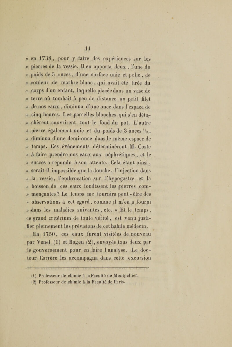 » en 1738, pour y faire des expériences sur les » pierres de la vessie. Il en apporta deux , l’une du » poids de 5 onces , d’une surface unie et polie , de » couleur de marbre blanc, qui avait été tirée du » corps d’un enfant, laquelle placée dans un vase de » terre où tombait à peu de distance un petit filet » de nos eaux , diminua d’une once dans l’espace de » cinq heures. Les parcelles blanches qui s’en déta- » chèrent couvrirent tout le fond du pot. L’autre » pierre également unie et du poids de 3 onces V'2, » diminua d’une demi-once dans le même espace de » temps. Ces événements déterminèrent M. Coste » à faire prendre nos eaux aux néphrétiques, et le « succès a répondu à son attente. Cela étant ainsi, » serait-il impossible que la douche, l’injection dans » la vessie, l’embrocation sur l’hypogastre et la » boisson de ces eaux fondissent les pierres com- » mençantes? Le temps me fournira peut-être des « observations à cet égard, comme il m’en a fourni » dans les maladies suivantes, etc. » Et le temps, ce grand critérium de toute vérité, est venu justi¬ fier pleinement les prévisions de cet habile médecin. En 1750, ces eaux furent visitées de nouveau par Yenel (1) et Bagen (2), envoyés tous deux par le gouvernement pour en faire l’analyse. Le doc¬ teur Carrère les accompagna dans cette excursion (1) Professeur de chimie à la Faculté de Montpellier. (2) Professeur de chimie à la Faculté de Paris.