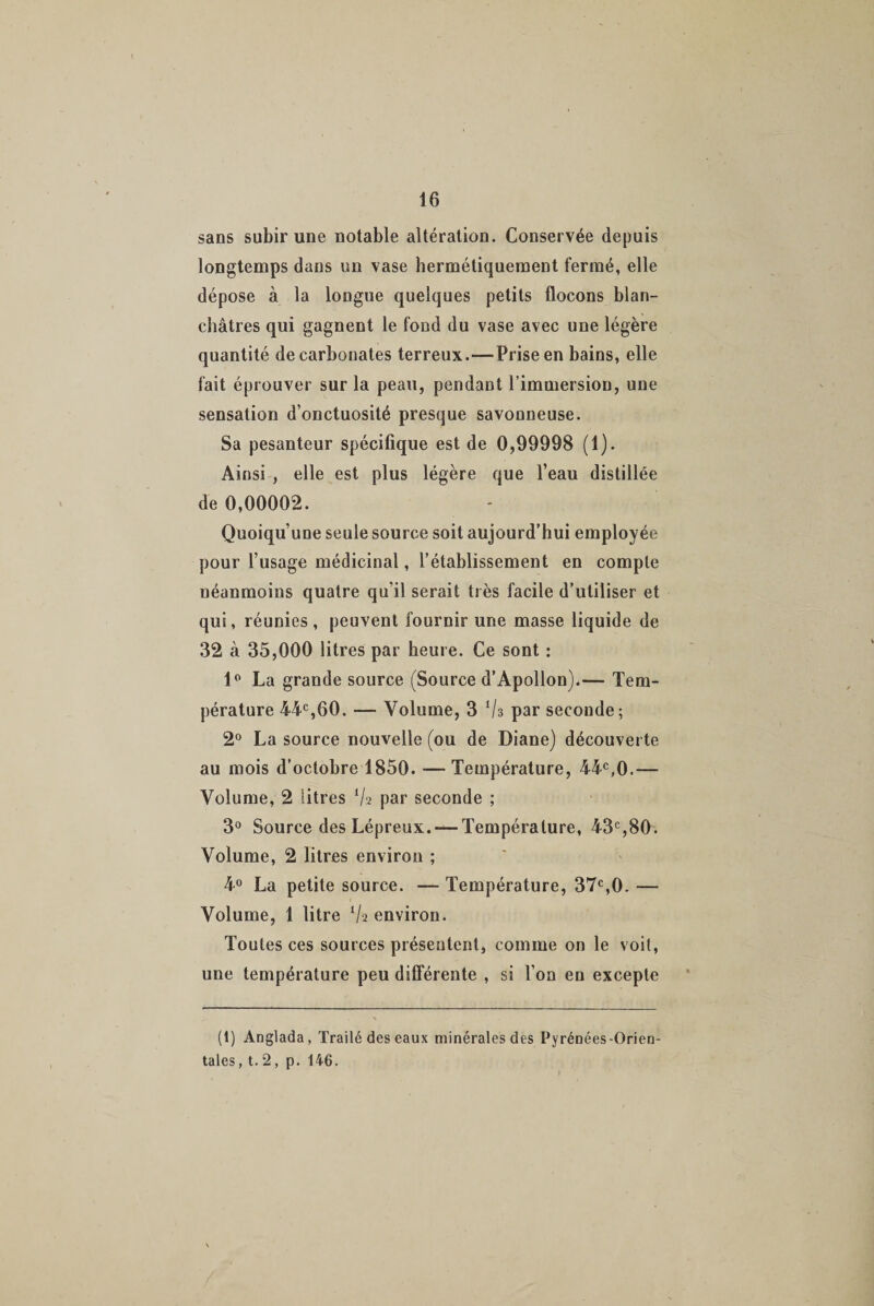 sans subir une notable altération. Conservée depuis longtemps dans un vase hermétiquement fermé, elle dépose à la longue quelques petits flocons blan¬ châtres qui gagnent le fond du vase avec une légère quantité de carbonates terreux.—Prise en bains, elle fait éprouver sur la peau, pendant l'immersion, une sensation d’onctuosité presque savonneuse. Sa pesanteur spécifique est de 0,99998 (1). Ainsi , elle est plus légère que l’eau distillée de 0,00002. Quoiqu’une seule source soit aujourd’hui employée pour l’usage médicinal, l’établissement en compte néanmoins quatre qu’il serait très facile d’utiliser et qui, réunies , peuvent fournir une masse liquide de 32 à 35,000 litres par heure. Ce sont : 1° La grande source (Source d’Apollon).— Tem¬ pérature 44e,60. — Volume, 3 ‘/s par seconde; 2° La source nouvelle (ou de Diane) découverte au mois d’octobre 1850. — Température, 44e,0.— Volume, 2 litres % par seconde ; 3° Source des Lépreux. — Température, 43e,80. Volume, 2 litres environ ; 4° La petite source. — Température, 37e,0. — Volume, 1 litre Va environ. Toutes ces sources présentent, comme on le voit, une température peu différente , si l’on en excepte (t) Anglada, Traité des eaux minérales des Pyrénées-Orien¬ tales , t. 2, p. 146.