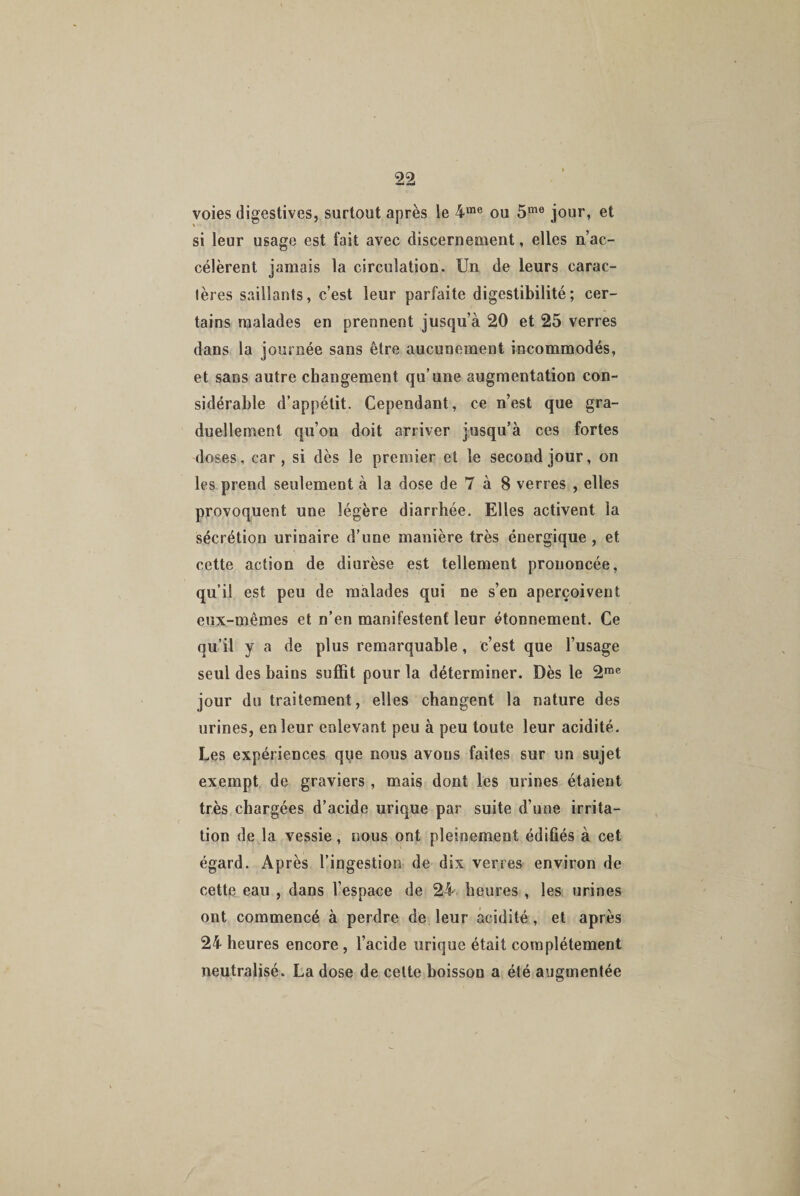 99 voies digestives, surtout après le 4me ou 5me jour, et si leur usage est fait avec discernement, elles n’ac¬ célèrent jamais la circulation. Un de leurs carac¬ tères saillants, c’est leur parfaite digestibilité; cer¬ tains malades en prennent jusqu’à 20 et 25 verres dans la journée sans être aucunement incommodés, et sans autre changement qu’une augmentation con¬ sidérable d’appétit. Cependant, ce n’est que gra¬ duellement qu’on doit arriver jusqu’à ces fortes doses, car, si dès le premier et le second jour, on les prend seulement à la dose de 7 à 8 verres , elles provoquent une légère diarrhée. Elles activent la sécrétion urinaire d’une manière très énergique , et cette action de diurèse est tellement prononcée, qu’il est peu de malades qui ne s’en aperçoivent eux-mêmes et n’en manifestent leur étonnement. Ce qu’il y a de plus remarquable, c’est que l’usage seul des bains suffit pour la déterminer. Dès le 2me jour du traitement, elles changent la nature des urines, en leur enlevant peu à peu toute leur acidité. Les expériences que nous avons faites sur un sujet exempt de graviers , mais dont les urines étaient très chargées d’acide urique par suite d’une irrita¬ tion de la vessie, nous ont pleinement édifiés à cet égard. Après l’ingestion de dix verres environ de cette eau , dans l’espace de 24 heures , les urines ont commencé à perdre de leur acidité , et après 24 heures encore , l’acide urique était complètement neutralisé. La dose de cette boisson a été augmentée