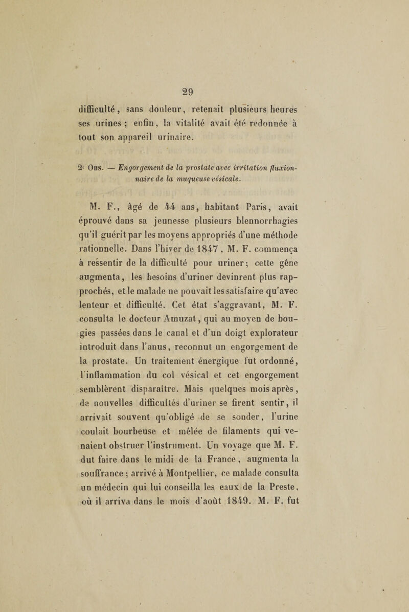 difficulté, sans douleur, retenait plusieurs heures ses urines; enfin, la vitalité avait été redonnée à tout son appareil urinaire. 2e Obs. — Engorgement de la prostate avec irritation fluxion- nairede la muqueuse vésicale. M. F., âgé de 44 ans, habitant Paris, avait éprouvé dans sa jeunesse plusieurs blennorrhagies qu’il guérit par les moyens appropriés d’une méthode rationnelle. Dans l’hiver de 1847, M. F. commença à ressentir de la difficulté pour uriner; cette gêne augmenta, les besoins d’uriner devinrent plus rap¬ prochés, et le malade ne pouvait les satisfaire qu’avec lenteur et difficulté. Cet état s’aggravant, M. F. consulta le docteur Amuzat, qui au moyen de bou¬ gies passées dans le canal et d’un doigt explorateur introduit dans l’anus, reconnut un engorgement de la prostate. Un traitement énergique fut ordonné, l infîammation du col vésical et cet engorgement semblèrent disparaître. Mais quelques mois après, de nouvelles difficultés d’uriner se firent sentir, il arrivait souvent qu’obligé de se sonder, l’urine coulait bourbeuse et mêlée de filaments qui ve¬ naient obstruer l’instrument. Un voyage que M. F. dut faire dans le midi de la France , augmenta la souffrance ; arrivé à Montpellier, ce malade consulta un médecin qui lui conseilla les eaux de la Preste, où il arriva dans le mois d’août 1849. M. F. fut