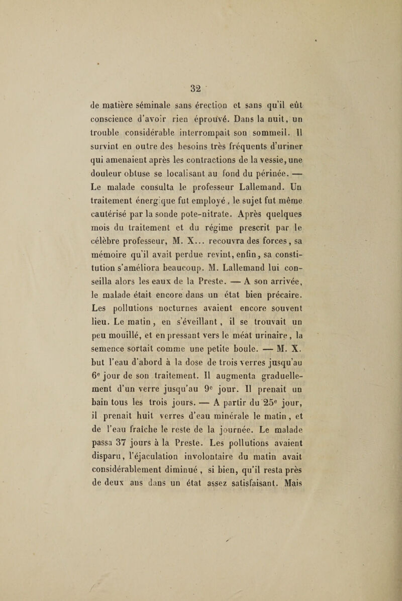 de matière séminale sans érection et sans qu’il eût conscience d’avoir rien éprouvé. Dans la nuit, un trouble considérable interrompait son sommeil. 11 survint en outre des besoins très fréquents d’uriner qui amenaient après les contractions de la vessie,une douleur obtuse se localisant au fond du périnée. — Le malade consulta le professeur Lallemand. Un traitement énerg que fut employé , le sujet fut même cautérisé par la sonde pote-nitrate. Après quelques mois du traitement et du régime prescrit par le célèbre professeur, M. X... recouvra des forces, sa mémoire qu’il avait perdue revint, enfin, sa consti¬ tution s’améliora beaucoup. M. Lallemand lui con¬ seilla alors les eaux de la Preste. — A son arrivée, le malade était encore dans un état bien précaire. Les pollutions nocturnes avaient encore souvent lieu. Le matin, en s’éveillant, il se trouvait un peu mouillé, et en pressant vers le méat urinaire , la semence sortait comme une petite boule. — M. X. but l’eau d’abord à la dose de trois verres jusqu’au 6e jour de son traitement. îl augmenta graduelle¬ ment d’un verre jusqu’au 9e jour. Il prenait un bain tous les trois jours. — A partir du 25e jour, il prenait huit verres d’eau minérale le matin , et de l’eau fraîche le reste de la journée. Le malade passa 37 jours à la Preste. Les pollutions avaient disparu, l’éjaculation involontaire du matin avait considérablement diminué , si bien, qu’il resta près de deux ans dans un état assez satisfaisant. Mais