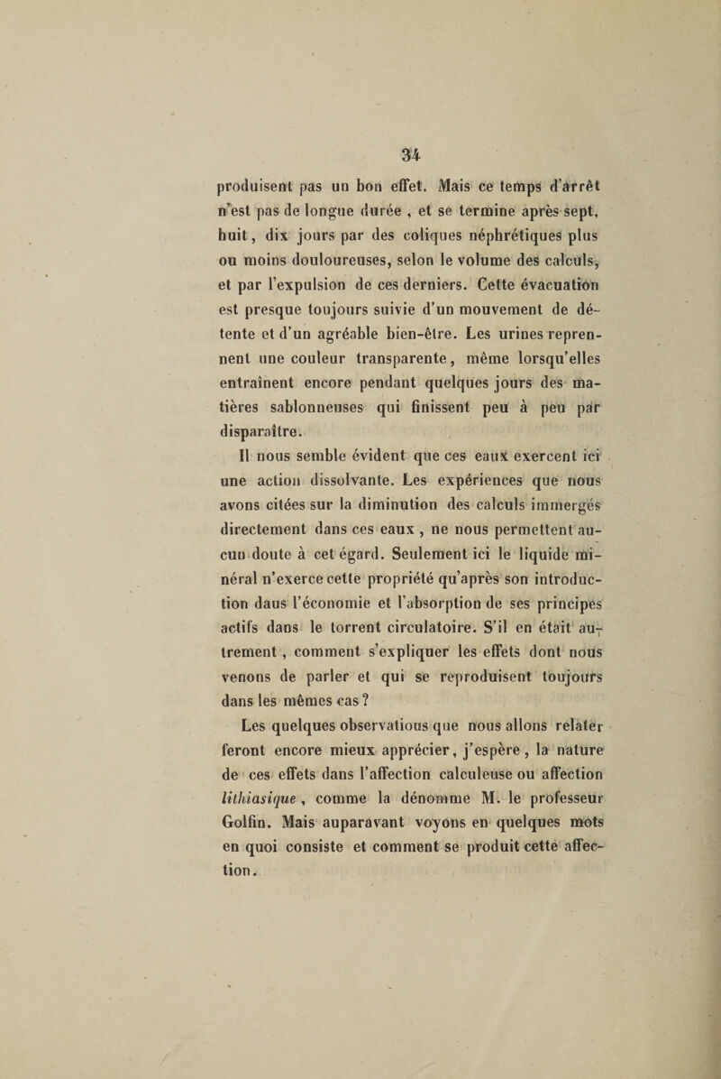 produisent pas un bon effet. Mais ce temps d’arrêt n’est pas de longue durée , et se termine après sept, huit, dix jours par des coliques néphrétiques plus ou moins douloureuses, selon le volume des calculs, et par l’expulsion de ces derniers. Cette évacuation est presque toujours suivie d’un mouvement de dé¬ tente et d’un agréable bien-être. Les urines repren¬ nent une couleur transparente, même lorsqu’elles entraînent encore pendant quelques jours des ma¬ tières sablonneuses qui finissent peu à peu par disparaître. Il nous semble évident que ces eaux exercent ici une action dissolvante. Les expériences que nous avons citées sur la diminution des calculs immergés directement dans ces eaux , ne nous permettent au¬ cun doute à cet égard. Seulement ici le liquide mi¬ néral n’exerce cette propriété qu’après son introduc¬ tion daus l’économie et l’absorption de ses principes actifs dans le torrent circulatoire. S’il en était au¬ trement , comment s’expliquer les effets dont nous venons de parler et qui se reproduisent toujours dans les mêmes cas ? Les quelques observations que nous allons relater feront encore mieux apprécier, j’espère, la nature de ces effets dans l’affection calculeuse ou affection lithiasique , comme la dénomme M. le professeur Golfin. Mais auparavant voyons en quelques mots en quoi consiste et comment se produit cette affec¬ tion.