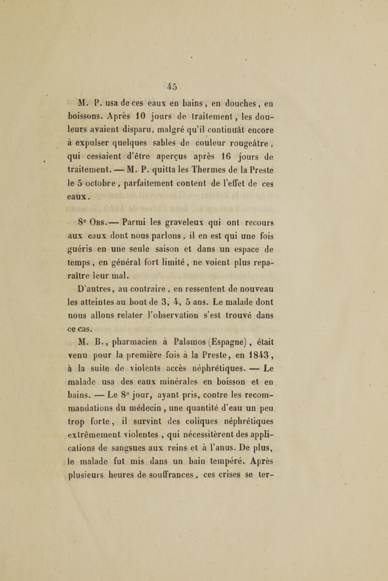 M. P. usa de ces eaux en bains, en douches, en boissons. Après 10 jours de traitement, les dou¬ leurs avaient disparu, malgré qu’il continuât encore / à expulser quelques sables de couleur rougeâtre , qui cessaient d’être aperçus après 16 jours de traitement. — M. P. quitta les Thermes de la Preste le 5 octobre, parfaitement content de l’effet de ces eaux. 8e Obs.— Parmi les graveleux qui ont recours aux eaux dont nous parlons, il en est qui une fois guéris en une seule saison et dans un espace de temps, en général fort limité, ne voient plus repa¬ raître leur mal. D’autres, au contraire , en ressentent de nouveau les atteintes au bout de 3, 4, 5 ans. Le malade dont nous allons relater l’observation s’est trouvé dans ce cas. M. B., pharmacien à Palaraos (Espagne), était venu pour la première fois à la Preste, en 1843, à la suite de violents accès néphrétiques. — Le malade usa des eaux minérales en boisson et en bains. — Le 8° jour, ayant pris, contre les recom¬ mandations du médecin , une quantité d’eau un peu trop forte, il survint des coliques néphrétiques extrêmement violentes , qui nécessitèrent des appli¬ cations de sangsues aux reins et à l’anus. De plus, le malade fut mis dans un bain tempéré. Après plusieurs heures de souffrances, ces crises se ter-