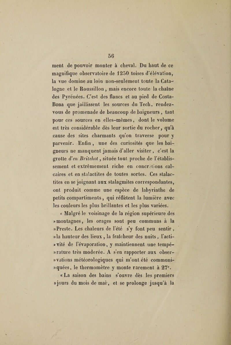ment de pouvoir monter à cheval. Du haut de ce magnifique observatoire de 1250 toises d’élévation, la vue domine au loiu non-seulement toute la Cata¬ logne et le Roussillon , mais encore toute la chaîne des Pyrénées. C’est des flancs et au pied de Costa- Bona que jaillissent les sources du Tech, rendez- vous de promenade de beaucoup de baigneurs , tant pour ces sources en elles-mêmes, dont le volume est très considérable dès leur sortie du rocher, qu’à cause des sites charmants qu’on traverse pour y parvenir. Enfin , une des curiosités que les bai¬ gneurs ne manquent jamais d’aller visiter , c’est la grotte d’en Britehot, située tout proche de l’établis¬ sement et extrêmement riche en concrétions cal¬ caires et en stalactites de toutes sortes. Ces stalac¬ tites en se joignant aux stalagmites correspondantes, ont produit comme une espèce de labyrinthe de petits compartiments, qui réflètent la lumière avec les couleurs les plus brillantes et les plus variées. « Malgré le voisinage de la région supérieure des «montagnes, les orages sont peu communs à la «Preste. Les chaleurs de l’été s’y font peu sentir , «la hauteur des lieux , la fraîcheur des nuits , l’acti- »vité de l’évaporation, y maintiennent une tempé- » rature très modérée. A s’en rapporter aux obser- «vations météorologiques qui m’ont été communi- «quées, le thermomètre y monte rarement à 27e. « La saison des bains s’ouvre dès les premiers «jours du mois de mai, et se prolonge jusqu’à la