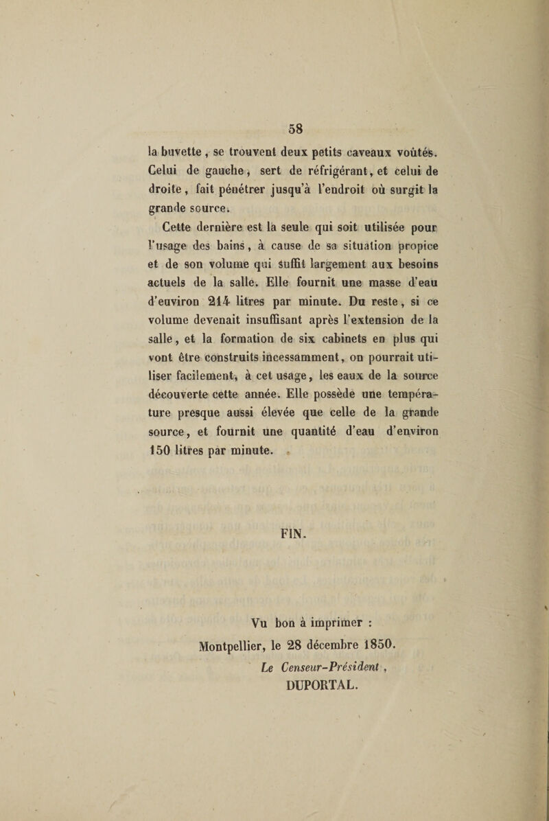 la buvette , se trouvent deux petits caveaux voûtés. Celui de gauche * sert de réfrigérant, et celui de droite, fait pénétrer jusqu’à l’endroit où surgit la grande source. t , Cette dernière est la seule qui soit utilisée pour l’usage des bains, à cause de sa situation propice et de son volume qui Suffît largement aux besoins actuels de la salle. Elle fournit une masse d’eau d’environ 214 litres par minute< Du reste, si ce volume devenait insuffisant après l’extension de la salle, et la formation de six cabinets en plus qui vont être construits incessamment, on pourrait uti¬ liser facilement, à cet usage, les eaux de la source découverte cette année. Elle possède une tempéra¬ ture presque aussi élevée que celle de la grande source, et fournit une quantité d’eau d’environ 150 litres par minute. FIN. Vu bon à imprimer : Montpellier, le 28 décembre 1850. Le Censeur-Président , DUPORTAL.