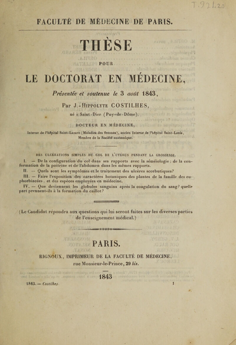 T.9>(,zo FACULTfi DE MfiDEClNE DE PARIS. THESE t POUR LE DOCTORAT EN MEDECINE, Presentee et soutenue le 3 aoiit 1843, Par J.-Hippolyte COSTILHES, t ne a Saint-Dier (Puy-de-D6me), DOCTEUR EN M^IDECINE, Interne de Phdpital Saint-Lazare (Maladiee des femmes), ancien Interne de l’hdpital Saint-Louit, Membre de la Socidtd anatomique. 1)ES ULCERATIONS SIMPLES DU COL DE l/uTERUS PENDANT LA GROSSESSE. I. — Dela configuration du coi dans ses rapports avec la semeiologie; de la con- formation de la poitrine et de Tabdomen dans les memes rapports. II- — Quels sont les symptomes et le traiteinent des ulceres scorbutiques? HI. — Faire 1’exposition des caracteres botaniques des plantes de la famille des eu- phorbiacees , et des especes enaployees en medecine. IV. — Que deviennent les globules sanguins apres la coagulation du sang? quclle part prennent-ils a la formation du caillot? (Le Candidat repondra aux questions qui lui serout faites sur les diverses parties de renseignement medical.) » ^ - - ^ — - < . PARIS. RIGNOUX, IMPRIMEUR DE LA FACllLTE DE MEDECINE, rue MoDsieur-le-Prince, 29 bis. i. U> 1843 1843. — Costilhes- 1 1 )
