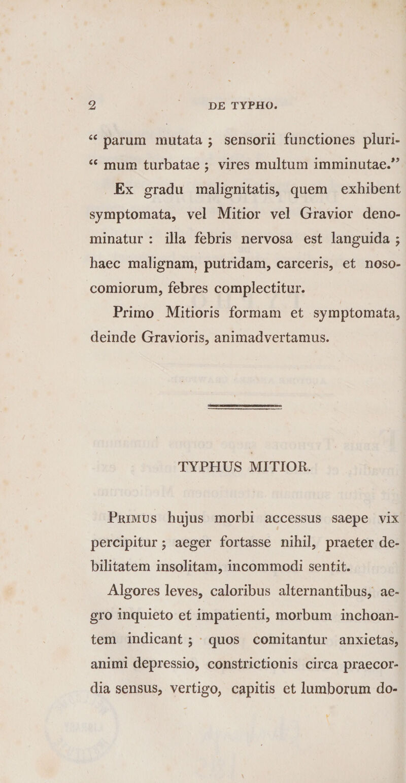 parum mutata ; sensorii functiones pluri- mum turbatae ; vires multum imminutae/’ Ex gradu malignitatis, quem exhibent symptomata, vel Mitior vel Gravior deno¬ minatur : illa febris nervosa est languida ; haec malignam, putridam, carceris, et noso¬ comiorum, febres complectitur. Primo Mitioris formam et symptomata, deinde Gravioris, animadvertamus. TYPHUS MITIOR. Pkimus hujus morbi accessus saepe vix percipitur j aeger fortasse nihil, praeter de¬ bilitatem insolitam, incommodi sentit. Algores leves, caloribus alternantibus, ae¬ gro inquieto et impatienti, morbum inchoan¬ tem indicant j • quos comitantur anxietas, animi depressio, constrictionis circa praecor¬ dia sensus, vertigo, capitis et lumborum do-