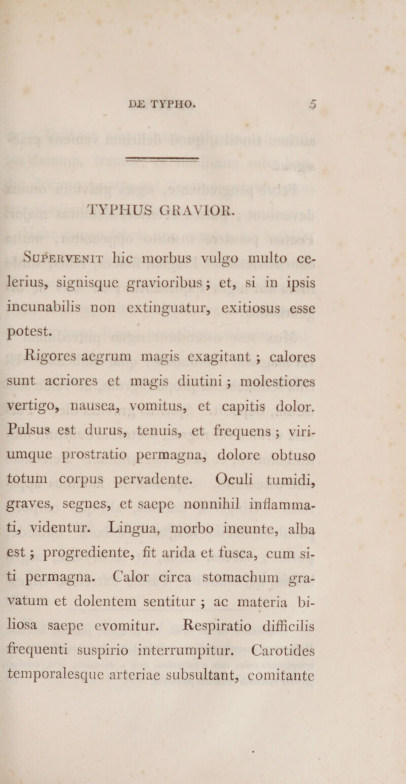 TYPHUS GRAVIOR. Supervenit hic morbus vulgo multo ce¬ lerius, signisque gravioribus; et, si in ipsis incunabilis non extinguatur, exitiosus esse potest. Kigores aegrum magis exagitant ; calores sunt acriores et magis diutini; molestiores vertigo, nausea, vomitus, et capitis dolor. Pulsus est durus, tenuis, et frequens ; viri¬ umque prostratio permagna, dolore obtuso totum corpus pervadente. Oculi tumidi, graves, segnes, et saepe nonnihil inflamma¬ ti, videntur. Lingua, morbo ineunte, alba est; progrediente, fit arida et fusca, cum si¬ ti permagna. Calor circa stomachum gra¬ vatum et dolentem sentitur ; ac materia bi¬ liosa saepe evomitur. Respiratio difficilis frequenti suspirio interrumpitur. Carotides temporalesque arteriae subsultant, comitante