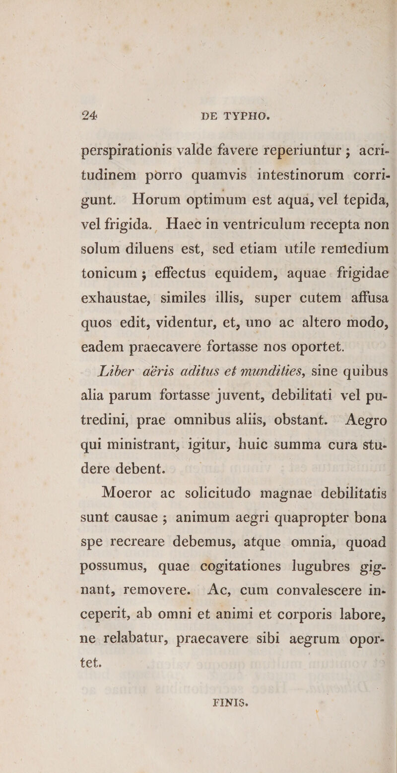 perspirationis valde favere reperiuntur ; acri¬ tudinem porro quamvis intestinorum corri¬ gunt. Horum optimum est aqua, vel tepida, vel frigida.^ Haec in ventriculum recepta non solum diluens est, sed etiam utile remedium tonicum ; effectus equidem, aquae frigidae exhaustae, similes illis, super cutem affusa quos edit, videntur, et, uno ac altero modo, eadem praecavere fortasse nos oportet. Liher aeris aditus et mundities, sine quibus alia parum fortasse juvent, debilitati vel pu¬ tredini, prae omnibus aliis, obstant. Aegro qui ministrant, igitur, huic summa cura stu¬ dere debent. Moeror ac solicitudo magnae debilitatis sunt causae ; animum aegri quapropter bona spe recreare debemus, atque omnia, quoad possumus, quae cogitationes lugubres gig¬ nant, removere. Ac, cum convalescere in¬ ceperit, ab omni et animi et corporis labore, ne relabatur, praecavere sibi aegrum opor¬ tet. FINIS.