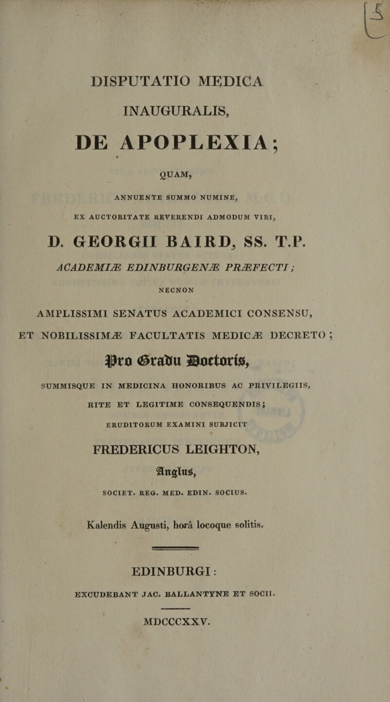 INAUGURALIS, DE APOPLEXIA; QUAM, ANNUENTE SUMMO NUMINE, EX AUCTORITATE REVERENDI ADMODUM VIRI, D. GEORGII BAIRD, SS. T.P. ACADEMIM EDINBURGENJE PRJEFECT1; NECNON AMPLISSIMI SENATUS ACADEMICI CONSENSU, ET NOBILISSIMAE FACULTATIS MEDICaE DECRETO Pro <SraUu ©octorts, SUMMISQUE IN MEDICINA HONORIBUS AC PRIVILEGIIS, RITE ET LEGITIME CONSEQUENDIS; ERUDITORUM EXAMINI SUBJICIT FREDERICUS LEIGHTON, SOCIET. REG. MED. EDIN. SOCIUS. Kalendis Augusti, hora locoque solitis. EDINBURGI: EXCUDEBANT JAC. BALLANTYNE ET SOCII. < MDCCCXXV.