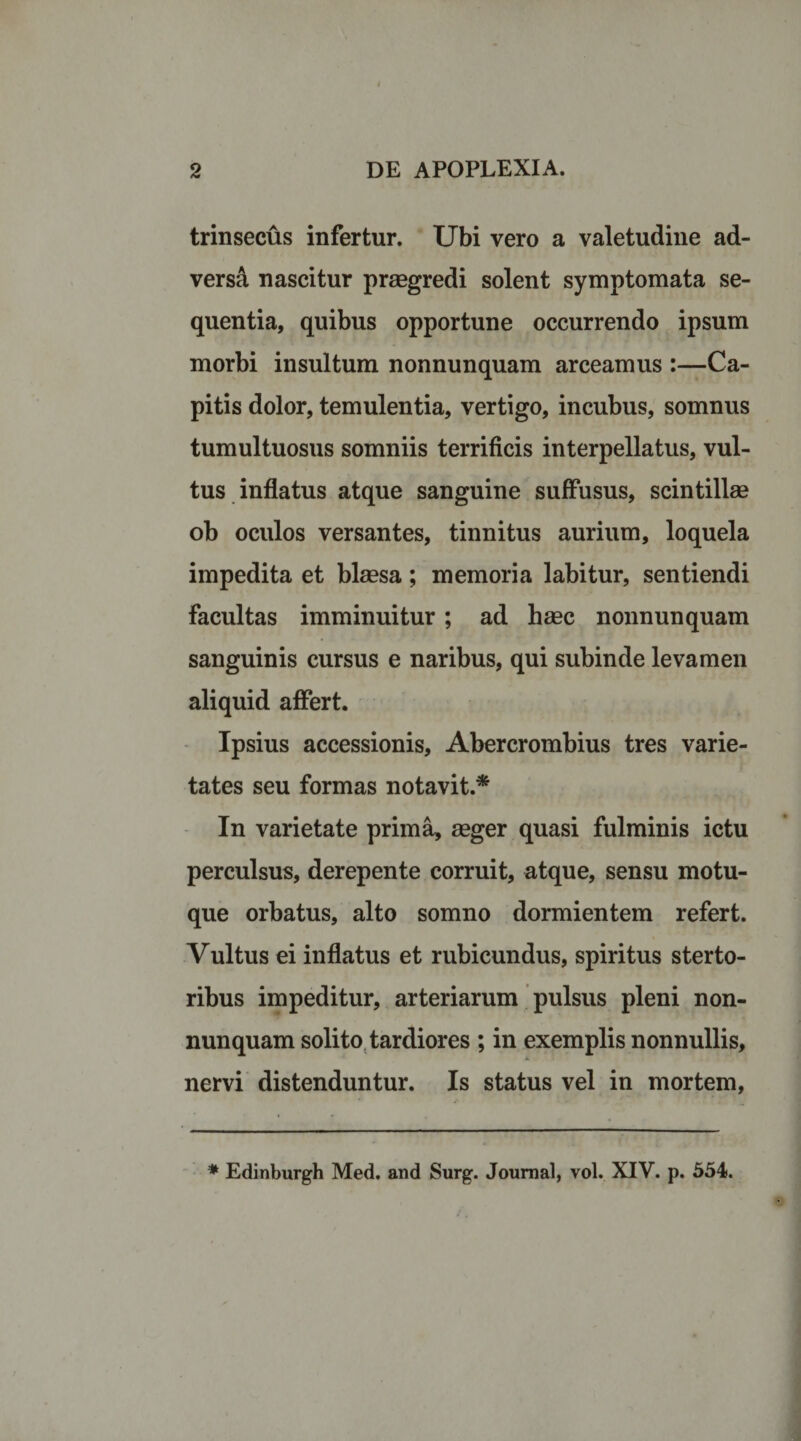 trinsecus infertur. Ubi vero a valetudine ad¬ versi nascitur praegredi solent symptomata se¬ quentia, quibus opportune occurrendo ipsum morbi insultum nonnunquam arceamus :—Ca¬ pitis dolor, temulentia, vertigo, incubus, somnus tumultuosus somniis terrificis interpellatus, vul¬ tus inflatus atque sanguine suffusus, scintillae ob oculos versantes, tinnitus aurium, loquela impedita et blaesa; memoria labitur, sentiendi facultas imminuitur ; ad haec nonnunquam sanguinis cursus e naribus, qui subinde levamen aliquid affert. Ipsius accessionis, Abercrombius tres varie¬ tates seu formas notavit.* In varietate prima, aeger quasi fulminis ictu perculsus, derepente corruit, atque, sensu motu¬ que orbatus, alto somno dormientem refert. Vultus ei inflatus et rubicundus, spiritus sterto- ribus impeditur, arteriarum pulsus pleni non¬ nunquam solito tardiores ; in exemplis nonnullis, nervi distenduntur. Is status vel in mortem,