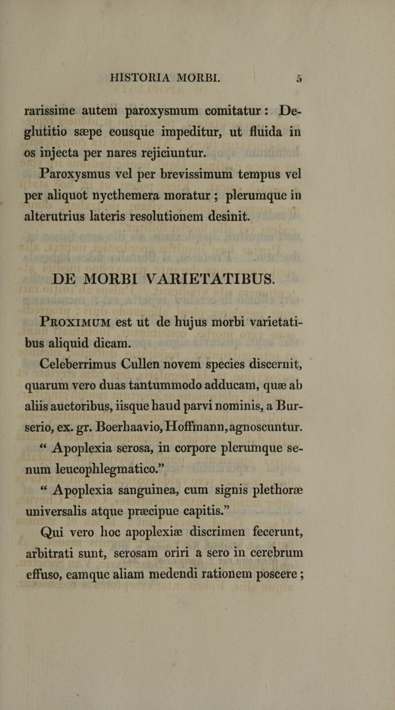 rarissime autem paroxysmum comitatur: De¬ glutitio saepe eousque impeditur, ut fluida in os injecta per nares rejiciuntur. Paroxysmus vel per brevissimum tempus vel per aliquot nycthemera moratur ; plerumque in alterutrius lateris resolutionem desinit. DE MORBI VARIETATIBUS. Proximum est ut de hujus morbi varietati¬ bus aliquid dicam. Celeberrimus Cullen novem species discernit, quarum vero duas tantummodo adducam, quae ab aliis auctoribus, iisque haud parvi nominis, a Bur- serio, ex. gr. Boerhaavio,Hoffmann, agnoscuntur. “ Apoplexia serosa, in corpore plerumque se¬ num leucophlegmatico.” “ Apoplexia sanguinea, cum signis plethorae universalis atque praecipue capitis.” Qui vero hoc apoplexiae discrimen fecerunt, arbitrati sunt, serosam oriri a sero in cerebrum effuso, eam que aliam medendi rationem poscere;