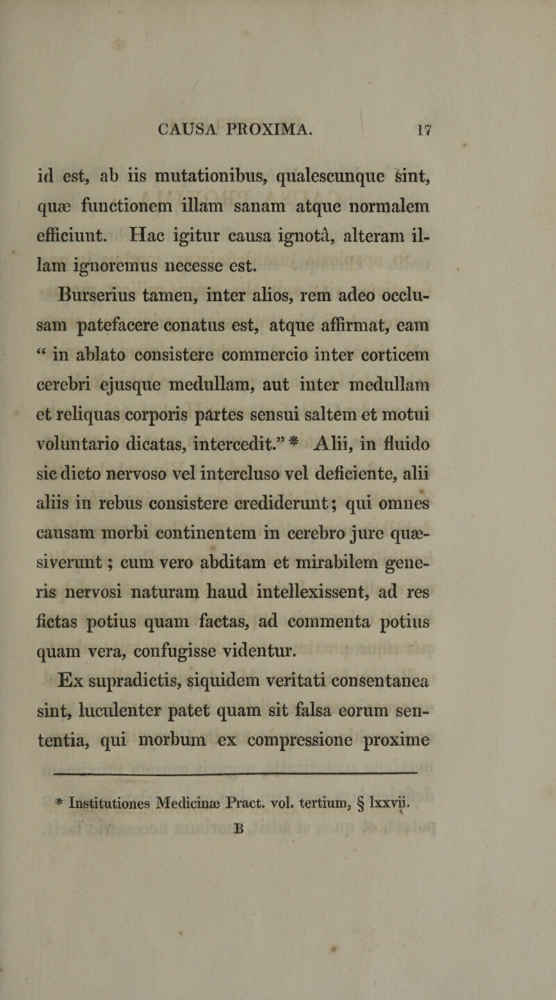 id est, ab iis mutationibus, qualescunque isint, quae functionem illam sanam atque normalem efficiunt. Hac igitur causa ignota, alteram il¬ lam ignoremus necesse est. Burserius tamen, inter alios, rem adeo occlu¬ sam patefacere conatus est, atque affirmat, eam “ in ablato consistere commercio inter corticem cerebri ejusque medullam, aut inter medullam et reliquas corporis partes sensui saltem et motui voluntario dicatas, intercedit.” * Alii, in fluido sic dicto nervoso vel intercluso vel deficiente, alii aliis in rebus consistere crediderunt; qui omnes causam morbi continentem in cerebro jure quae¬ siverunt ; cum vero abditam et mirabilem gene¬ ris nervosi naturam haud intellexissent, ad res fictas potius quam factas, ad commenta potius quam vera, confugisse videntur. Ex supradictis, siquidem veritati consentanea sint, luculenter patet quam sit falsa eorum sen¬ tentia, qui morbum ex compressione proxime * Institutiones Medicinae Pract. vol. tertium, § lxxvii. B