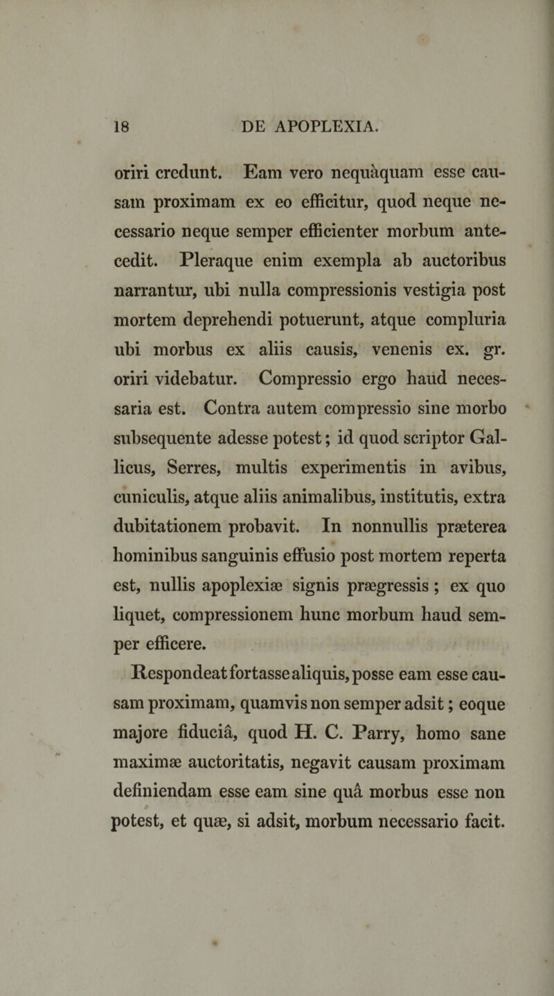 oriri credunt. Eam vero nequaquam esse cau¬ sam proximam ex eo efficitur, quod neque ne¬ cessario neque semper efficienter morbum ante¬ cedit. Pleraque enim exempla ab auctoribus narrantur, ubi nulla compressionis vestigia post mortem deprehendi potuerunt, atque compluria ubi morbus ex aliis causis, venenis ex. gr. oriri videbatur. Compressio ergo haud neces¬ saria est. Contra autem compressio sine morbo subsequente adesse potest; id quod scriptor Gal¬ licus, Serres, multis experimentis in avibus, cuniculis, atque aliis animalibus, institutis, extra dubitationem probavit. In nonnullis praeterea hominibus sanguinis effusio post mortem reperta est, nullis apoplexiae signis praegressis; ex quo liquet, compressionem hunc morbum haud sem¬ per efficere. Respondeat fortasse aliquis, posse eam esse cau¬ sam proximam, quamvis non semper adsit; eoque majore fiducia, quod H. C. Parry, homo sane maximae auctoritatis, negavit causam proximam definiendam esse eam sine qua morbus esse non potest, et quae, si adsit, morbum necessario facit.