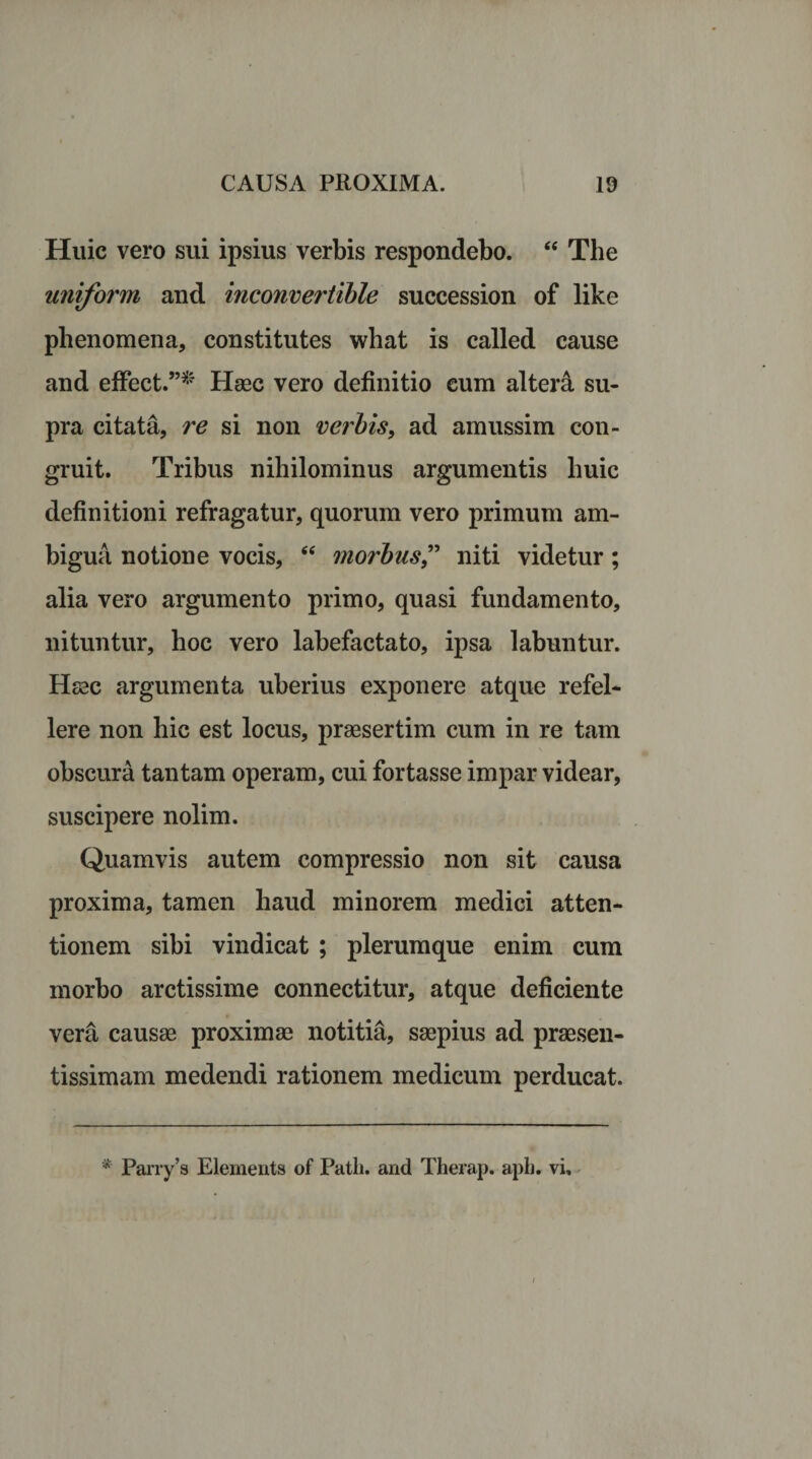 Huic vero sui ipsius verbis respondebo. “ The uniform and inconvertible succession of like phenomena, constitutes what is called cause and effect.”* Haec vero definitio cum altera su¬ pra citata, re si non verbis, ad amussim con¬ gruit. Tribus nihilominus argumentis huic definitioni refragatur, quorum vero primum am¬ bigua notione vocis, “ morbus,” niti videtur; alia vero argumento primo, quasi fundamento, nituntur, hoc vero labefactato, ipsa labuntur. Haec argumenta uberius exponere atque refel¬ lere non hic est locus, praesertim cum in re tam obscura tantam operam, cui fortasse impar videar, suscipere nolim. Quamvis autem compressio non sit causa proxima, tamen haud minorem medici atten¬ tionem sibi vindicat ; plerumque enim cum morbo arctissime connectitur, atque deficiente vera causae proximae notitia, saepius ad praesen- tissimam medendi rationem medicum perducat. * Parry’s Elements of Patii, and Therap. apb. vi»