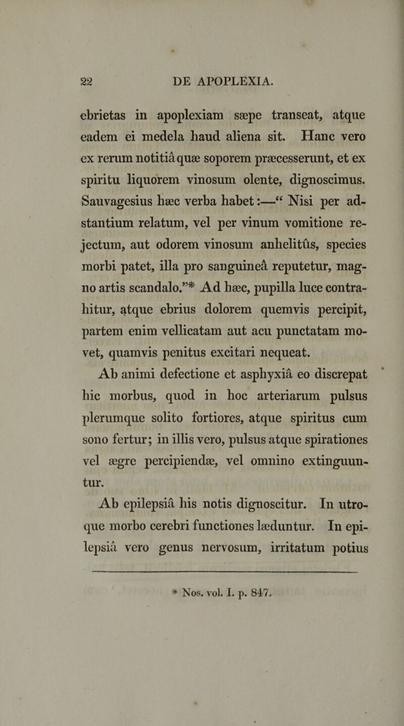 ebrietas in apoplexiam saepe transeat, atque eadem ei medela haud aliena sit. Hanc vero ex rerum notitia quae soporem praecesserunt, et ex spiritu liquorem vinosum olente, dignoscimus. Sauvagesius haec verba habet:—sc Nisi per ad- stantium relatum, vel per vinum vomitione re¬ jectum, aut odorem vinosum anhelitus, species morbi patet, illa pro sanguinea reputetur, mag¬ no artis scandalo.”* Ad haec, pupilla luce contra¬ hitur, atque ebrius dolorem quemvis percipit, partem enim vellicatam aut acu punctatam mo¬ vet, quamvis penitus excitari nequeat. Ab animi defectione et asphyxia eo discrepat hic morbus, quod in hoc arteriarum pulsus plerumque solito fortiores, atque spiritus cum sono fertur; in illis vero, pulsus atque spirationes vel aegre percipiendae, vel omnino extinguun- tur. Ab epilepsia his notis dignoscitur. In utro¬ que morbo cerebri functiones laeduntur. In epi¬ lepsia vero genus nervosum, irritatum potius * Nos. vol. I. p. 847.