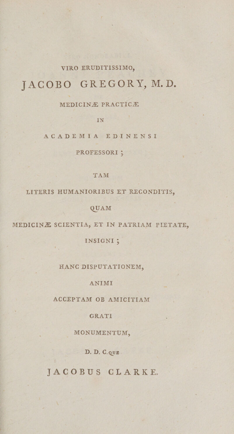 VIRO ERUDITISSIMO, JACOBO GREGORY, M. D. x MEDICINAE PRACTICiE IN ACADEMIA EDINENSI PROFESSORI; TAM LITERIS HUMANIORIBUS ET RECONDITIS, QUAM MEDICINiE SCIENTIA, ET IN PATRIAM PIETATE, INSIGNI ; I HANC DISPUTATIONEM, ANIMI ACCEPTAM OB AMICITIAM GRATI MONUMENTUM, B. D, C.QUE JACOBUS C L A RKE,