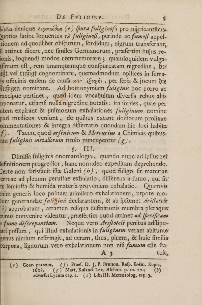 f jviXa denique liyweSk* * (e) (puta fuliginofa pro nigricantibus*' Juoties latine loquentes tx fuligino(i3 perinde ac fumofi appel- tionem ad quodlibet obfcurum, fordidum, nigrum transferant,, il attinet dicere,nec fimiles Germanorum, praefertim hujus re- ionis, loquendi modos commemorare ; quandoquidem vulga» ffimum eft , rem unamquamque confpurcatam nigredine , bv vel tU§igt cognominare, quemadmodum opifices in ferra» is officinis eadem de caufa yutr kjtoxw &gt; per fer i a &lt;k jocum t)ie ?U§tgen nominant. Ad homonymiam fuliginis hoc porro ac raecipue pertinet, quod idem vocabulum diverfis rebus aliis nponatur, etiamfi nulla nigredine notatis: ita fordes, quae per utem expirant &amp; pulmonum exhalationes fuliginum nomine pud medicos veniunt, de quibus extant do&amp;orum prolixae ommentationes &amp; integra diflertatio quondam hic loci habita f). Taceo, quod arfenicum &amp; Mercurius a Chimicis quibus» am fuliginis metallorum titulo nuncupentur (g)« §. IIL Dimifla fuliginis onomatologia, quando nunc ad ipfius rei lefinitionem progredior, hanc non adeo expeditam deprehendo^ Derte non fatisfacit ifta Galeni (h) , quod fuligo fit materiae erreae ad plenum peruftae exhalatio, differens a fumo, qui fit ;x femiufta &amp; humida materia proveniens exhalatio. Quamvis enim generis loco pofitam admifero exhalationem, utpote mo- ium generandae fuliginis declarantem, &amp; ab ipfomet Ariftotek i) approbatam , attamen reliqua definitionis membra’ pleraque minus convenire videntur, praefertim quod attinet ad (fetificam i fumo diferepantiam. Neque vero Arifioteli penitus adftipu- lari polium , qui iftud exhalationis in fuliginem veram abiturae’ ?enus nimium reftringit, ad ceram, thus, picem, &amp; huic fimilia :orpora, lignorum vero exhalationem non nifi fumum effe fta~ A 3 tuit, I .1....— —- ,„1-11 &gt; . 1 ' ■ (*) Coae, praenot, (/) Praef. D, J, P, Brunon, Refp. Erdm. Kupiz, i688« (g ) Mati. Ruland Lex. Alchim, p. m. 224 {b)