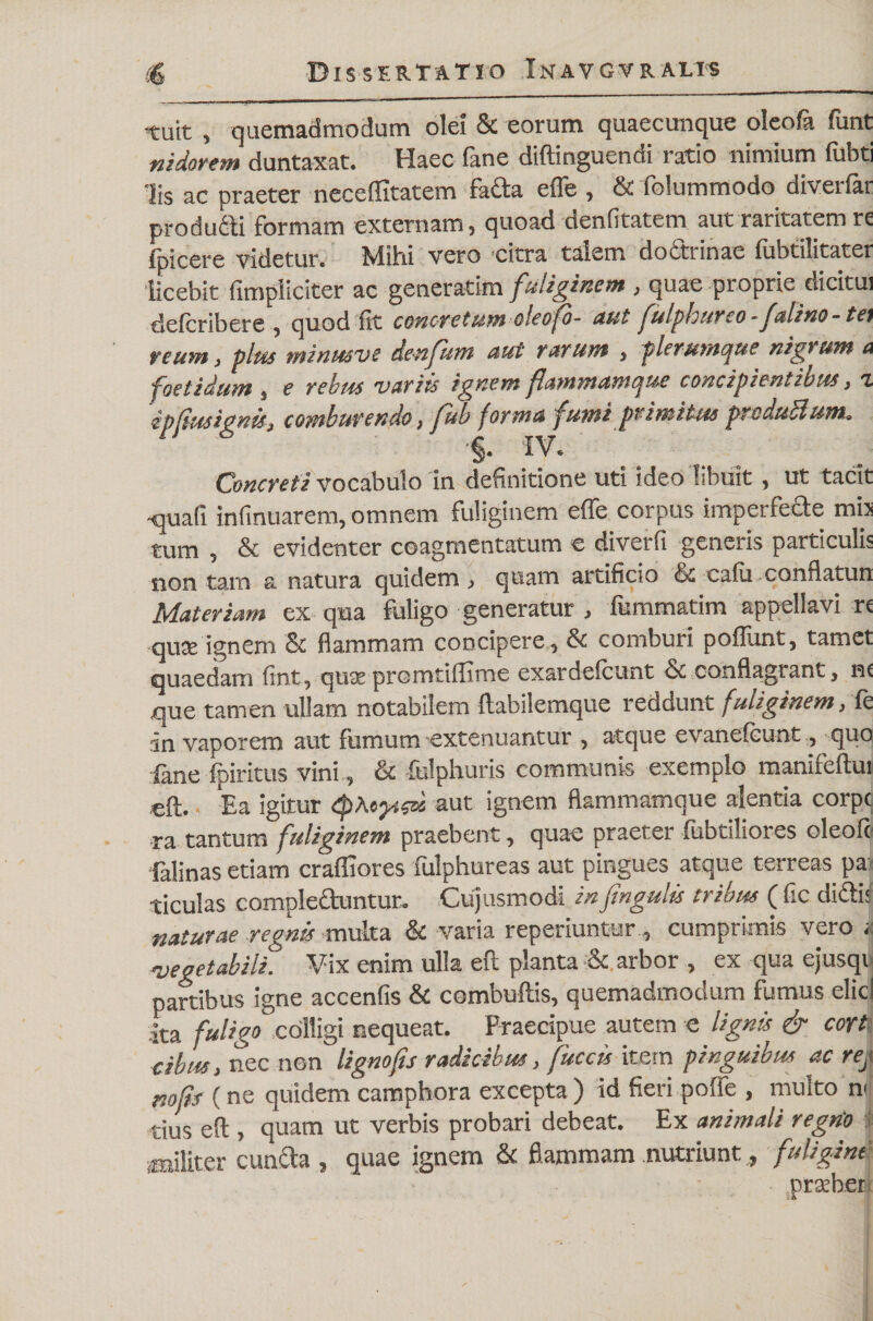 «tuit , quemadmodum olei &amp; eorum quaecunque oleofa funt nidorem duntaxat. Haec fane diftinguendi ratio nimium fubti lis ac praeter neceflitatem facta effe , &amp; folummodo diverfar producti formam externam, quoad denfitatem aut raritatem re fpicere videtur, tvliid vero eitra talem do6ttinae (ubtilitater licebit (impliciter ac generarim fuliginem , quae proprie dicitui defcribere , quod fit concretum oleofo- aut fulpbureo -falino - tei reum, plus minusve denfum aut rarum , plerumque nigr um a foetidum , e rebiss variis ignem flammamque concipientibus, c ipfiusignis, comburendo, fub forma fumi primitus produci um. •§. IV. Concreti vocabulo in definitione uti ideo libuit, ut tacit •quali infinuarem, omnem fuliginem effe corpus imperfeae mh tum , &amp; evidenter coagmentatum e diverfi generis particulis non tam a natura quidem , quam artificio &amp; calu conflatun Materiam ex qua fuligo generatur , fummatim appellavi re quee ignem &amp; flammam concipere, &amp; comburi poliunt, tamet quaedam (int, qust promtiffime exardelcunt ce conflagrant, ne que tamen ullam notabilem ftabilemque reddunt fuliginem, (e in vaporem aut fumum -extenuantur , atque evanefeunt, quo fane fpiritus vini, &amp; fclphuris communis exemplo manifeftui eft. Ea igitur (pAeyscu aut ignem flammamque aientia corpc ra tantum fuliginem praebent, quae praeter (iibtiliores cleofo felinas etiam crafliores fulphureas aut pingues atque terreas pa: ticulas compleduntur. Cujusmodi in ftngulis tribus ( fic didi; naturae regnis multa &amp; varia reperiuntur cumprimis vero > vegetabili. Vix enim ulla eft planta &amp; arbor , ex qua ejusqv partibus igne accenfis &amp; combuftis, quemadmodum fumus elici ita fuligo colligi nequeat. Praecipue autem e lignis &amp; cort dbus, nec non ligno fis radicibus, fitccis item pinguibus ac rej nofis (ne quidem camphora excepta) id fieri poffe , multo n tiUs eft , quam ut verbis probari debeat. Ex animali regrio ^militer cuncta , quae ignem &amp; flammam nutriunt, fuligini prober