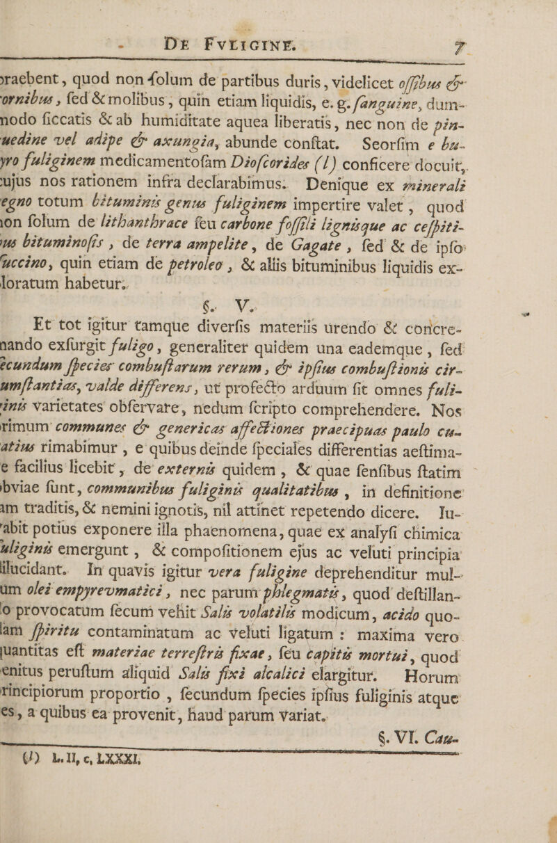 &gt;raebent, quod non folum de partibus duris, videlicet ojfibus &amp;' 'ornibus y fed &amp; molibus, quin etiam liquidis, e. g, fanguine} dum- nodo ficcatis &amp; ab humidttate aquea liberatis, nec non de pin~ uedine vel adipe &amp; axungia, abunde conflat. Seorfim e bu- yro fuliginem medicamentofim Diofcorides (l) conficere docuit, 'ujus nos rationem infra declarabimus. Denique ex minerali egno totum bituminis genus fuliginem impertire valet, quod ion folum de lith anthrace feu carbone fojjili lignis que ac cefpiti- m bituminofis , de terra ampelite, de Gagate , fed &amp; de ipfb ruccinoy quin etiam de petroleo 3 &amp; aliis bituminibus liquidis ex- loratum habetur., §.■ V. Et tot igitur tamque diverfis materiis urendo &amp; coricre- nando exfurgit fuligo, generaliter quidem una eadem que , fed e eundum Jpecies combuft arum rerum 3 &amp; ipjius combuj} tonis c ir~ umflantias^ valde differens} ut profecto arduum fit omnes fuli- dnis varietates obfervate, nedum feripto comprehendere. Nos trimum communes &amp; gener icas apfeBiones praecipuas paulo cu- atius rimabimur , e quibus deinde fpeciales differentias aeftima- e facilius licebit r de externis quidem , &amp; quae fenfibus flatim sbviae funt, communibus fuliginis qualitatibus , in definitione am traditis, &amp; nemini ignotis, nil attinet repetendo dicere. Iu- 'abit potius exponere illa phaenomena, quae ex analyfi chimica uliginis emergunt, &amp; compofitionem ejus ac veluti principia lilucidant. In quavis igitur vera fuligine deprehenditur mul¬ um olei empyrevmatici, nec parumphlegmatis, quod deftillan- o provocatum fecum vehit Salis volatilis modicum, acido quo- iam Jpiritu contaminatum ac Veluti ligatum : maxima vero juantitas eft materiae terreftris fixae &gt; feu tapitis mortui, quod enitus peruftum aliquid Salis fixi alcalici elargitur. Horum rincipiorum proportio , fecundum fpecies ipiius fuliginis atque es, a quibus ea provenit, haud parum Variat. §. VI. Cau- (0 l.n, c, lxxxi.