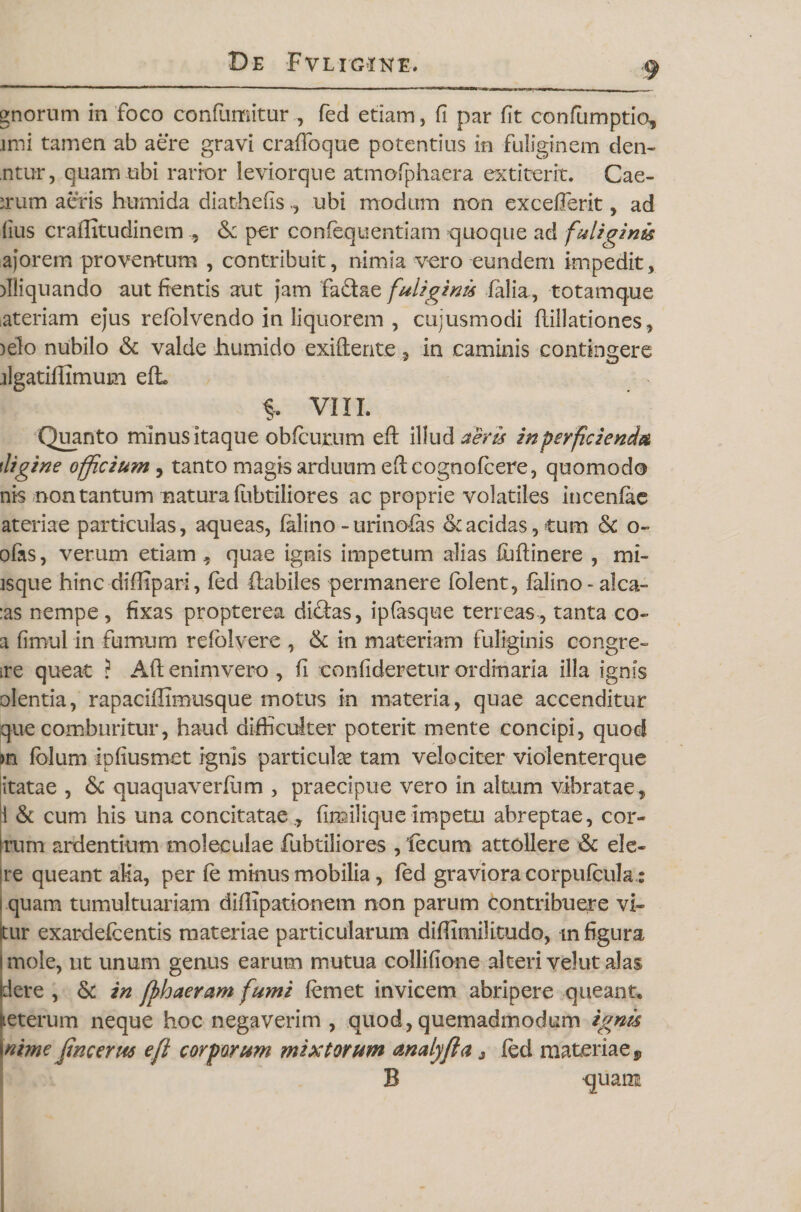 gnorum in foco confumitur , fed etiam, fi par fit confiimptio, imi tamen ab aere gravi craflbque potentius in fuliginem den¬ titur, quam ubi rarior leviorque atmofphaera ex t i ter it. Cae¬ drum aeris humida diathefisubi modum non excefierit, ad (ius crailitudinem , &amp; per confequentiam quoque ad fuliginis ajorem proventum , contribuit, nimia vero eundem impedit, )IIiquando aut fientis aut jam fadae fuliginis falia, totamque ateriam ejus refolvendo in liquorem , cujusmodi flillationes, )elo nubilo &amp; valde liumido exiCtente, in caminis contingere ilgatifilmum efh VIII. Quanto minus itaque obfcurum eft illud aeris in perficienda tligine officium, tanto magis arduum eftcognofcere, quomodo nis non tantum natura lubtiliores ac proprie volatiles incenfae ateriae particulas, aqueas, falino-urinofas &lt;kacidas, tum &amp; o- ofas, verum etiam , quae ignis impetum alias luflinere , mi¬ isque hinc diflipari, fed flabiles permanere fblent, falino -alca- :as nempe , fixas propterea diftas, ipfasque terreas , tanta co- a fimul in fumum refolyere , &amp; in materiam fuliginis congre- ire queat ? Aft enimvero , fi confideretur ordinaria illa ignis olentia, rapaciffimusque motus in materia, quae accenditur que comburitur, haud difficulter poterit mente concipi, quod m folum Ipfiusmet ignis particula tam velociter violenterque itatae , &amp; quaquaverfum , praecipue vero in altum vibratae, 1 &amp; cum his una concitatae ., fimilique impetu abreptae, cor¬ ium ardentium moleculae fubtiliores , fecum attollere &amp; ele- jre queant alia, per fe minus mobilia, fed graviora corpufcula: i quam tumultuariam diflipationem non parum contribuere vi- tur exardefcentis materiae particularum diffimilitudo, m figura mole, ut unum genus earum mutua collifione alteri velut alas pere , &amp; in fphaeram fumi femet invicem abripere queant, jieterum neque hoc negaverim , quod, quemadmodum ignis \nime fine erus e fi corporum mixtorum analyfia 3 fed materiae 9 B quam