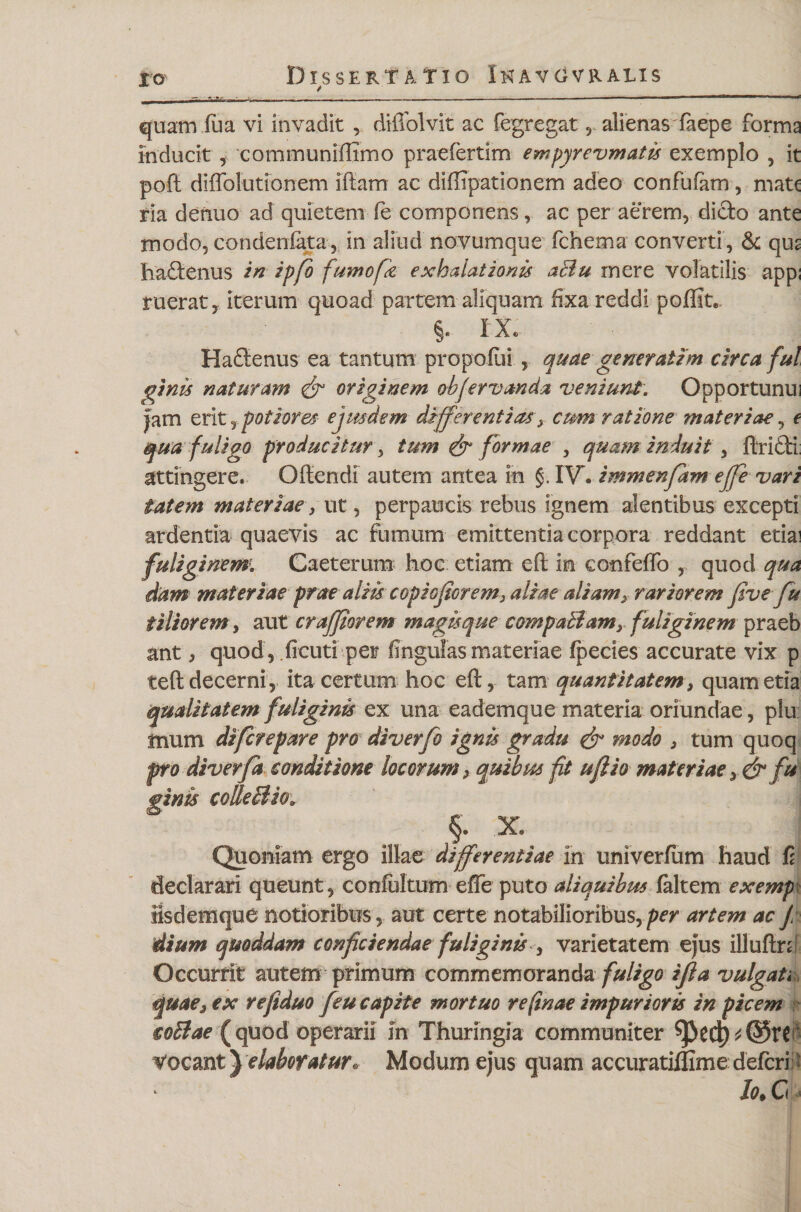 * / _ - ---*--■-—-_ quam ilia vi invadit , diffolvit ac fegregat, alienas faepe forma inducit , communiffimo praefertim empyrevmatis exemplo , it poft diffolutionem iftam ac diffipationem adeo confufam, mat( ria denuo ad quietem fe componens, ac per aerem, dicto ante modo, condeniata, in aliud novumque fchema converti, &amp; qus hadienus in ipfo fuwofk exhalationis aBu rnere volatilis app; ruerat, iterum quoad partem aliquam fixa reddi poffit. §. IX. Haftenus ea tantum propofui , quae generaUm circa fui ginis naturam &amp; originem obfervanda veniunt. Opportunui jam eritr potior es ejusdem differentias 3 cum ratione materiae, e qua fuligo producitur, tum &amp; formae , quam induit, ftridi attingere. Oftendi autem antea in §. IV. immenfam ejfe vari tatem materiae, ut, perpaucis rebus ignem alentibus excepti ardentia quaevis ac fumum emittentia corpora reddant etiai fuliginem. Caeterum hoc etiam cft in confeffo , quod qua dam materiae prae aliis copiojiorem3 aliae aliam3 rariorem five fu i i lior em, aut craffiorem magis que compaBamy fuliginem praeb ant, quod, ficuti per fingulas materiae Ipecies accurate vix p teft decerni, ita certum hoc eft, tam quantitatem s quam etia qualitatem fuliginis ex una eademque materia oriundae, plu suum difcrepare pro diverfo ignis gradu &amp; modo 3 tum quoq pro diverfa conditione locorum 3 quibus fit uflio materiae y&amp; fu ginis colleBio. §. X. Quoniam ergo illae differentiae In univerfum haud fi declarari queunt, confultum efle puto aliquibus faltem exempx iisdemque notioribus, aut certe notabilioribus,^ artem ac j: dium quoddam conficiendae fuliginis , varietatem ejus illuftrd Occurrit autem primum commemoranda fuligo ifla vulgati, quae3 ex refiduo feu capite mortuo re(inae impurioris in picem coBae (quod operarii in Thuringia communiter Vocant} elaboratur. Modum ejus quam accuratiflimedefcri /&lt;?♦ C «