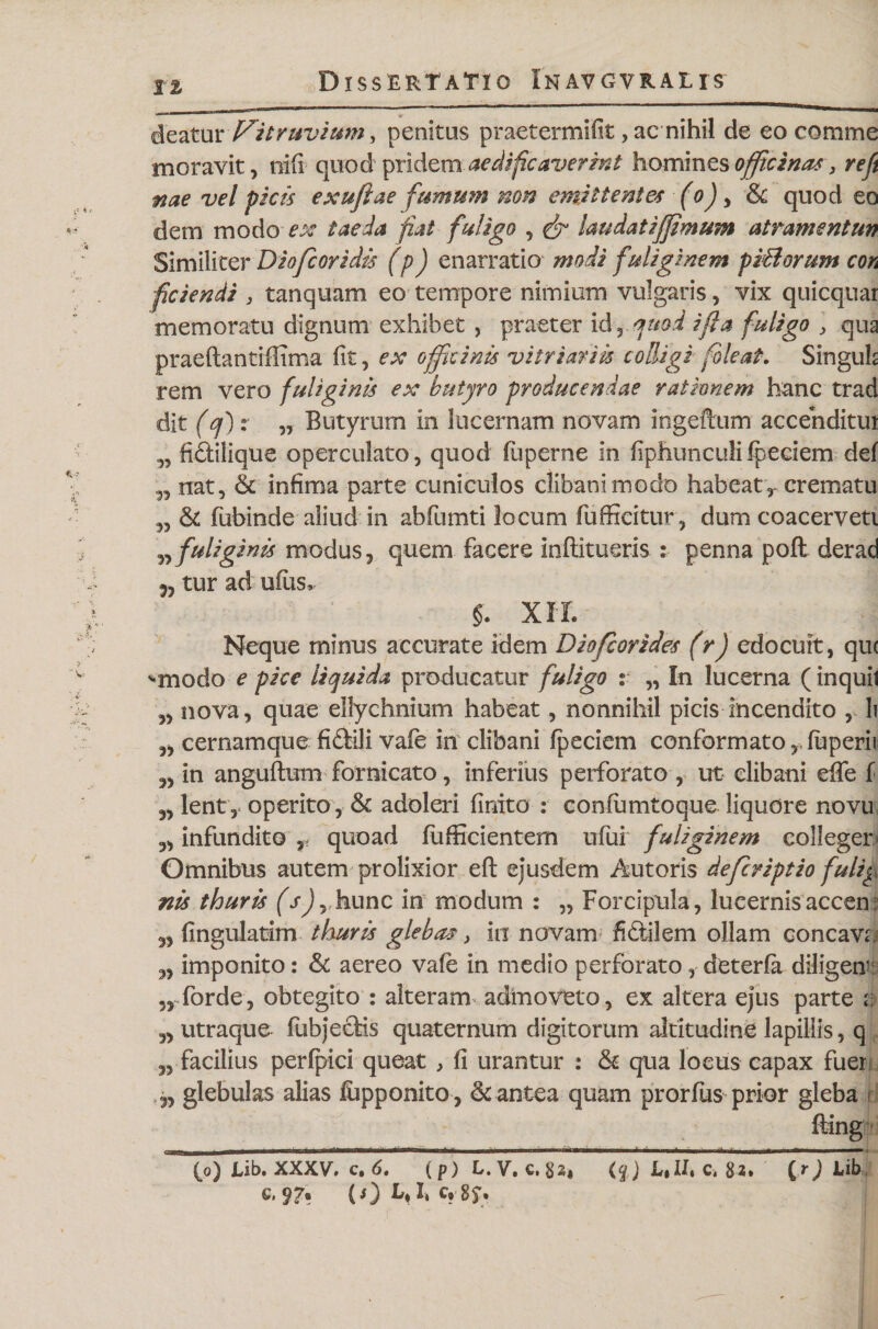 Ii deatur Vitruvium} penitus praetermifit, ac nihil de eo comme moravit, trifi quod pridem aedificaverat homines officina* , reft nae vel picis exufiae fumum non emittentes (o) , St quod eo dem modo ^ taeda fiat fuligo , fr laudat i(fimum atramentun Similiter Diofcoridis (p) enarratio modi fuliginem prBorum con fidendi , tanquam eo tempore nimium vulgaris, vix quicquai memoratu dignum exhibet , praeter id, quod i fi a fuligo , qua praeftantiffima fit, ex officinis vitriariis colligi foleat. Singuh rem vero fuliginis ex butyro producendae rationem hanc trad dit (cf) x „ Butyrum in lucernam novam ingeftum accenditui „ fi&amp;ilique operculato, quod luperne in fiphuncuK fpeciem def „ nat. St infima parte cuniculos clibani modo habeat, crematu St fubinde aliud in abfumti locum fiifficitur, dum coacerveti fuliginis modus, quem facere inftitueris : penna pofl: derad 5, tur ad ufus, §. XII. Neque minus accurate idem Diofcorides (r) edocuit, qu&lt; &lt;*modo e pice liquida producatur fuligo s „ In lucerna (inquil „ nova, quae ellychnium habeat, nonnihil picis incendito , li ,, cernam que fi dtlli vaie in clibani fpeciem conformato ,,fuperii ,, in anguftum fornicato, inferius perforato , ut elibani effe f ,, lent, operito, St adoleri finito : confumtoque liquore novu ,, infundito r quoad fufficientem ufui fuliginem colleger Omnibus autem prolixior efl ejusdem Autoris defcriptio fulig nis thuris (s) , hunc in modum : „ Forcipula, lucernis accen: 5, fingulatim thuris glebas, in novam fi&amp;ilem ollam concava „ imponito: St aereo vafe in medio perforato, deterfa diligent 3, forde, obtegito : alteram admoveto, ex altera ejus parte a „ utraque fubjecMs quaternum digitorum altitudine lapillis, q 3, facilius perfpici queat , fi urantur : St qua loeus capax fuer 3, glebulas alias lupponito . St antea quam prorfiis prior gleba i fting (o) tib. XXXV. c. 6, (p) L.v.c.gs, (%) L,Ut c. 82. [r) tib c.??• (O M*c* sy*