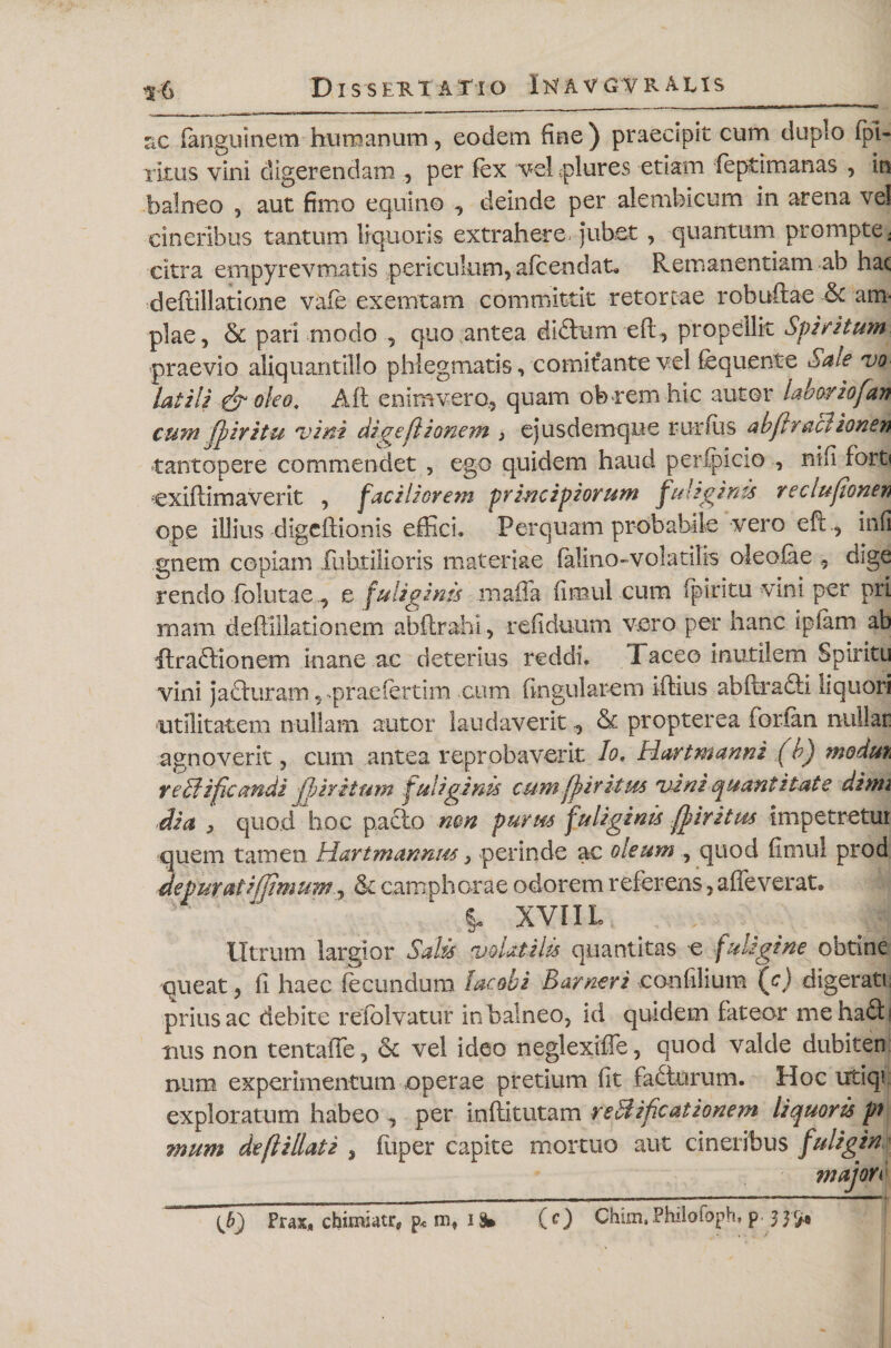 :x fianguinem humanum, eodem fine ) praecipit cum duplo lpi- xltus vini digerendam , per fex vel piures etiam (eptimanas , in balneo , aut fimo equino ^ deinde per aiembicum in arena vel cineribus tantum liquoris extrahere, jubet , quantum prompte: citra empyrevmatis periculum, afcendat» Remanendam ab hac deftillatione vafie exemtam committit retortae robuftae &amp;c am¬ plae, &amp; pari modo , quo antea di£tum eft, propellit Spiritum praevio aliquantillo phlegmatis, comitante vel fequente Sale vo Utili &amp; oleo, Alt enimvero, quam ob-rem hic autor labor io(an cum fpiritu vini digefiionem 3 ejusdemque runus abfrracl ionen tantopere commendet , ego quidem haud perfpicio , nifi forti cxiflimaverit , faciliorem principiorum fuliginis reclufiQnew ope illius digcftionis effici. Perquam probabile vero eft, infi gnem copiam Tu holioris materiae falino-voladhs oleolae ,, dige rendo folutae, e fuliginis maffa fimul eum fpiritu vini per pri mam deftfilationem ahftrahl, refiduum vero per hanc ipiam ab ftraftionem inane ac deterius reddi, Taceo inutilem Spiritu vini jacluram, praeiertim cum lingularem iftius abftrafti liquori utilitatem nullam autor laudaverit, &amp; propterea forfan nullae agnoverit, cum antea reprobaverit lo, llart manni (b) modui reBifamdi fjjiritum fuliginis cum fpiritm vani quantitate dimi dia &gt; quod hoc pacto mn purus fuliginis ff iri tus impetretur quem tamen. Hart mannus, perinde ac oleum , quod fimul prod depurati (fimum, &amp; camphorae odorem referens, alleverat» §. XVIIL Utrum largior Salis volatilis quantitas e fuligine obtine queat, fi haec fecundum laedi Barneri confilium (c) digerati prius ac debite refolvatur in balneo, id quidem fateor me ha£h mis non tentafie, &lt;k vel ideo neglexiffe, quod vakle dubiten num experimentum operae pretium fit fadturum. Hoc utiqi exploratum habeo , per inllitutam reftificationem liquoris pf mum deflillati , liiper capite mortuo aut cineribus fuligin majon {b) Pus, chimsatr, p, i % (O Chun.Phiiofoph, p