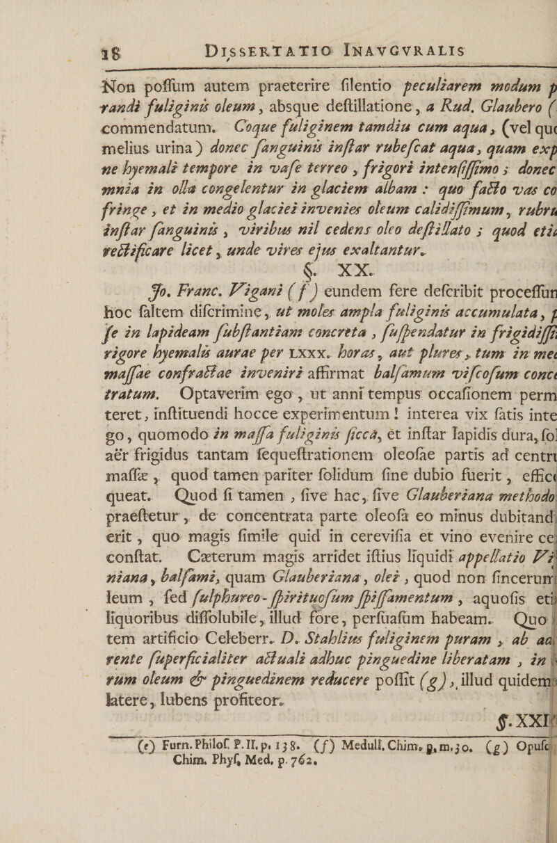 Non poffum autem praeterire filentio peculiarem medum p randi fuliginis oleum, absque deflillatione, a Rud. Glaubero ( commendatum. Coque fuliginem tamdiu cum aqua x (vel qu&lt; melius urina) donec fanguinis inflar rubefcat aqua 3 quam exp ne hyemali tempore in vafe terreo y frigori intenfifjimo s donec mnia in olla congelentur in glaciem albam : quo faBo vas co fringe, et in medio glaciei invenies oleum calidifjimum y rubru inflar fanguinis , viribus nil cedens oleo deflidato j quod etii teBifcare licet y unde vires ejus exaltanture. §. XX. Jo. Franc. Vigani (fj eundem fere deferibit proceffun hoc faltem diferimine 3) ut moles ampla fuliginis accumulata, f fe in lapideam fubflant iam concreta , fuffendatur in frigidifjt\ rigore byemalis aurae per lxxx. horas 3 aut plures x tum in met majfae confraBae inveniri affirmat balfarnum vifeofum conci iratum. Optaverim ego r ut anni tempus occafionem perm teret, inflituendi hocce experimentum 1 interea vix fatis inte go3 quomodo in maffa fuliginis jicca\ et inflar lapidis dura3 fo' aer frigidus tantam fequeflrationem oleofae partis ad centri inaf&amp; 3 quod tamen pariter folidum fine dubio fuerit 3 effici queat. Quod fi tamen , five hac3 five Glauberiana methodo praeftetur3 de concentrata parte oleofa eo minus dubitand erit y quo magis fimile quid in cerevifia et vino evenire ce conflat. Caeterum magis arridet iflius liquidi appellatio Vi ni ana y bal fami, quam Glauberiana, olei 3 quod non finceruir leum 3 fed fulphureo-ffirituefumffiffamentum , aquofis eti liquoribus diffolubile3 illud fore, perfuafum habeam. Quo tem artificio Celeberr. D. St ahii m fuliginem puram &gt; ab aa tente fuperfici ali ter aBuali adhuc pinguedine liberatam , in tum oleum &amp; pinguedinem reducere poffit (g) K illud quidem latere, lubens profiteor. §. xxr (f) Furn.PhiloC P.II. p. i j 8» (f) Meduli. Chim6 (p) Orufc Chim. Phyf» Med, p. 762,