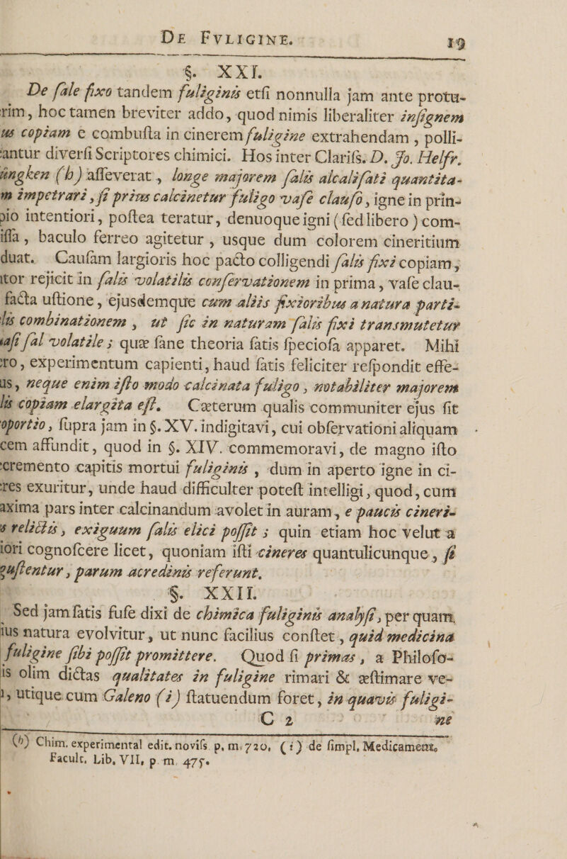 §. XXL De fale fxo tandem fuliginis etfl nonnulla jam ante protu- rim, hoc tamen breviter addo , quod nimis liberaliter inftgnem us copiam e cambufla in cinerem fuligine extrahendam , polii- :antur diverfi Scriptores ehimici. Hos inter Clarlfs. D. Jo. Helfr. ungken fhj alleverat, longe majorem falis alcalifati quantita- m impetrari &gt;fi prim calcinetur fuligo vafe claufo, igne in prin- pio intentiori, poftea teratur, denuoqueigni(fedliberoIconi¬ is1 , baculo ferreo agitetur , usque dum colorem cineritium duat. Caufam largioris hoc padlo colligendi falis fixi copiam , itor rejicit in falis ‘volatilis confervationem in prima, vafe clau- fafta uftione, ejusciemque cum aliis fixioribus a natura parti- lis combinationem , ut fc in naturam falis fxi transmutetur tafifal volatiles qua? fane theoria fatis fpeciofa apparet. Mihi iro, experimentum capienti, haud fatis feliciter relpondit effe¬ tis, neque enim iflo modo cala nat a fuligo 3 notabiliter majorem lis copiam elargita efl# Ceterum qualis communiter ejus fit oportio, fupra jam in §.XV. indigitavi, cui obfervationi aliquam cem affundit, quod in §. XIV. commemoravi, de magno ifto :cremento capitis mortui fuliginis , dum in aperto igne in ci¬ res exuritur, unde haud difficulter poteft intelligi 5 quod, cum axima pars inter calcinandum avolet in auram, e paucis cineri- 's reliclis &gt; exiguum falis elici pojf t s quin etiam hoc velut a iori cognofcere licet, quoniam ifli cineres quantulicunque ? fi inflentur, parum acredinis referunt. . :§. XXIL Sed jam fatis fufe dixi de chimica fuliginis analyf /per quam, ius natura evolvitur, ut nunc facilius conflet, quid medicina fuligine fibi poffit promittere. Quod fi primas , a Philofo- is olim diftas qualitates in fuligine rimari &amp; seftimare ve- h utique cum Galeno (iJ flatuendum foret, in quavis fuligi- _ C z ne KG Chim. experimental edit, novifs p, m*720, (i) de (unjpl. Medicamento