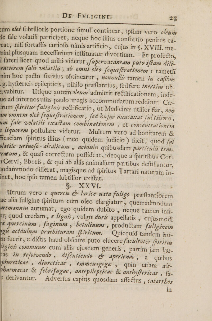 2% ;um olei fubtilioris portione fimul contineat, ipfum vero oleum Je fale volatili participet, neque hoc illius confortio penitus ca- ■eat, n;fi fortaffis curiofo nimis artificio, cujus in §. XVIIL me- tiini plusquam neceffarium inftituatur divortium.. Et profe&o i fateri licet quod mihi videtur. fupervac aneam puto iflam dili- enticrem fala volatilis, ab omni oleo [eque(irationem ; tametfi nim hoc pacto, fuavius obtineatur , nonnullis tamen in cafibus .g.hyfterich epilepticis, nihilo prxftantius, fedfere inertius ob- ;rvabitur. Utique autem oleum admittit reUificationem, inde- ue ad internos udis paulo magis accommodatum redditur Car- ;rum ffir itus fuliginis reftificatio, ut Medicina utilior fiat, non *m omnem oleifequefleat ionem, feci hujus duntaxatfuit Hior is, um fale volatili exaBarn combinationem , et concentrationem t liquorem poftulare videtur. Multum vero ad bonitatem & ficariam fpiritus illius (meo quidem judicio) facit, quod fal olatile urinofo - ak ulicum ,, acictulis quibusdam particulis lem¬ matum, & quali correctum poffideat, ideoque a fpiritibus Cor- lCervi, Eboris, & qui ab aliis animalium partibus deftillantur lodammodo differat, magisque ad fpiritus Iartari naturam in- inet, hoc ipfo tamen fubtilior exiftat. §, XXVL lltrum vero e quercu- & larice nata fuligo prseftantioreA ;ae alia fuligine fpiritum cum oleo elargiatur , quemadmodum Wtmannus autumat, ego quidem dubito , neque tamen infi- tr, quod credam, e lignis, vulgo duris appellatis , cujusmodi it quercinum , faginum , betulinum , produdtam fulirfnem ogis acidulum praebituram fpiritum. Quicquid tandem ho- m fuerit, e dictis haud obfcure puto eluezrz facultates fhiritus ligtnts communes cum aliis ejusdem generis , partim jam Jau- _as in rejolvendo , difeutiendo & aperiendo , a quibus \phoreticae , diureticae , cmmenagcga , quin etiam aie- oharmacae & febri fugae, antepilepticae & anthyftericae , fa. j5 derivantur. Adverfus capitis quosdam affectus, catarrhos in