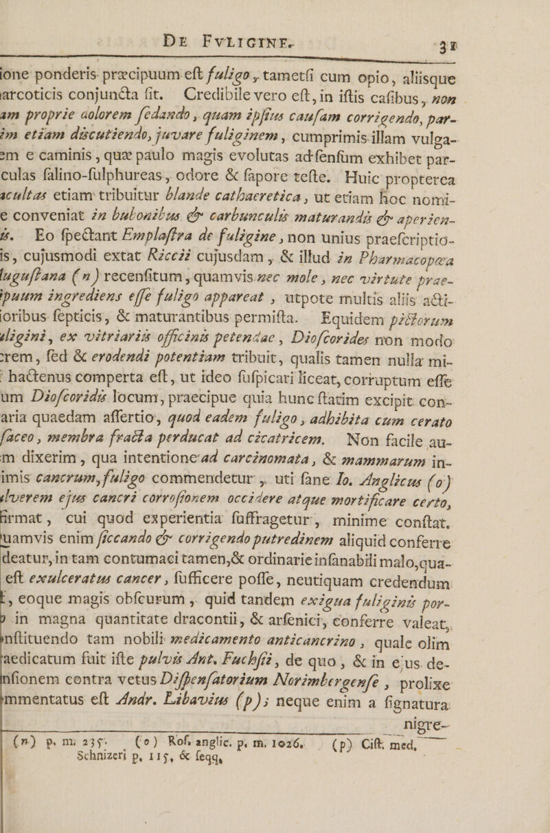 3'* ione ponderis praecipuum eft fuligor tametfi cum opio, aliisque narcoticis conjunPa fit. Credibile vero eft, in iftis cafibus, non arn proprie aolorem fe dando 3 quam ipjius caufam corrigendo, par¬ im etiam discutiendo, juvare fuliginem, cumprimis illam vulga- sm e caminis , qua? paulo magis evolutas adTenfmn exhibet par- culas falino-fulphureas, odore & fapore tefte. Huic propterea tcultas etiam tribuitur blande cathaeretica 3 ut etiam hoc nomi- e conveniat in bubonibus & carbunculis maturandis apericn- is. Eo fpePant Emplaffra de fuligine, non unius praeffcriptio- is, cujusmodi extat Riccii cufusdam , & illud in Pbarmacopaea tuguflana (n) recenfltum, quamvis nec mole, nec virtute prae- }puum ingrediens effi fuligo appareat 3 utpote multis aliis apt¬ ioribus fepticis 3 & maturantibus permifta. Equidem plBorum tligini, ex vitriariis officinis petendae 5 Diofcorides non modo :rem, fed &: erodendi potentiam tribuit, qualis tamen nulla'mi- i haPenus comperta eft, ut ideo fufpicari liceat, corruptum eflfe um Diofcoridis locum, praecipue quia huncflarim excipit con¬ aria quaedam affertio, quod eadem fuligo , adhibita cum cerato fac eo3 membra frabia perducat ad cicatricem. Non facile au- m dixerim, qua intentione^ carcinomata} & mammarum in- imis cancrum, fuligo commendetur ,, uti fane lo. Anglkus (o) tlverem ejus cancri corrcfionem occidere atque mortificare certo, firmat, cui quod experientia fuffragetur, minime conflat, mamvis enim ficcando & corrigendo putredinem aliquid conferre de at ur, in tam contumaci tamen,& ordinarie inlanabili malo, qua- eft exulceratus cancer3 fufficere poffe, neutiquam credendum f, eoque magis obfcurum , quid tandem exigua fuliginis por- in magna quantitate dracontii, & arfenici, conferre valeat, mftituendo tam nobili medicamento anticancrino 3 quale olim raedicatum fuit ifte pulvis Ant. Fuchfii, de quo , & in e us de- infionem contra vetus Dijfenfatorium Norimbergenfe , prolixe rmmentatus eft Andr. Lib avius (pJj neque enim a lignatura* L_, __ nigre- (n) p. m. 23f. (o) Rof, anglic. p. m, 1026. (p) Ciflr, med, Schnizcri p, ij^, 6c fecjc^