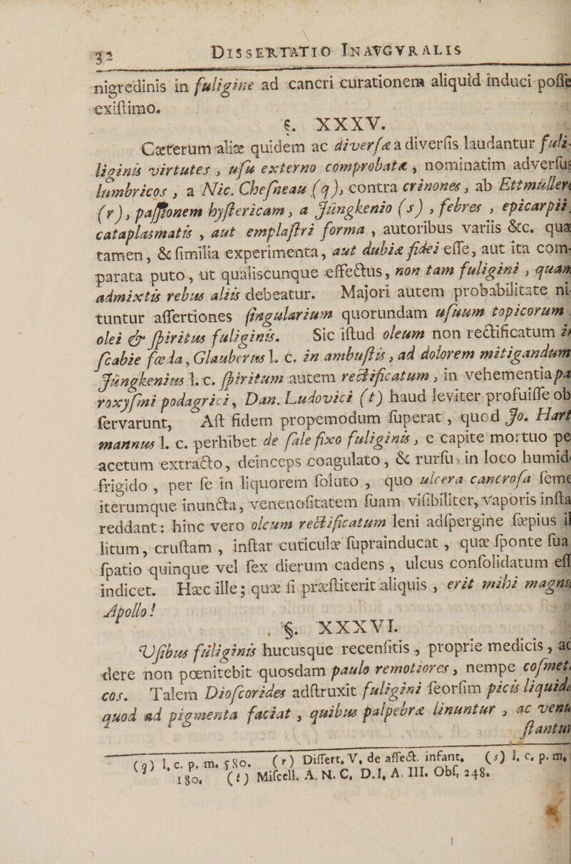 \ 12 Dissertatio Inatgvralis nigredinis in fuligine ad cancri curationem aliquid induci pofie exiilimo. S. XXXV. Cteterum alia quidem ac diverfa a divertis laudantur futi- lilinis virtutes > uju externo comprobata , nomioatim adveifus lumbricos , a Nic. Chefneau (q), contra crinones, ab EtimuRen f r), pajfionem hyflericam, a fiiingkenio (s) , febres , epzcarjiii cataplasmatis , aut emplaftri forma , autoribus variis &c. qua tamen, & fimiiia experimenta, aut dubia fides eiTe, aut ita com¬ parata puto, ut qualiscunque effectus, non tam fuligini , quan, admixtis rebus alsis debeatur. Majori autem probabilitate ni¬ tuntur affertiones (ingularimn quorundam ufuum tophorum. olei & Jpiritus fuliginis. Sic iftud oieum non tectificatum i> fcabie fasda, Glauberm 1. c. in ambuftis, ad dolorem mitigandum fiiinokenim i c. finitum autem rekificatum, in vehementia^» roxyfmi podagrici, Dan. Ludoviei (t) haud leviter profuifle ob fervarunt, Aft fidem propemodum fuperat, quod fio. Hart mannus 1. c. perhibet de fale fxo fuliginis, e capite tno. tuo pe acetum extracto, deinceps coagulato, ix rurfiii in loco humid frigido , per fe in liquorem foluto , quo ulcera cancrofa feme iterumque inuncta, venenofitatem luam vifibiliter, vaporis infla reddant; hinc vero oleum redi ficatum leni aofpergine liepius ii litum, crudam , inflat cuticula? fuprainducat , qua: fponte fua fpatio quinque vel fex dierum cadens , uicus confolidatum efl indicet. Ilcec ille; qux li prcediteritaliquis , erit mihi magnu J polio ! , §. XXXVI. •Vfibus fuliginis hucusque recenfitis , proprie medicis, ac dere non pernitebit quosdam paulo rcrnolccYcs, nempe cojmei,. cos. Talem Diofcorides adftruxit fuligini feorfim picis liquide quod ad pigmenta faciat, quibus palpebra linuntur , ac venu / r f 'l yit (q) 1, C. p, m« f So i so* ( r) Differt, V. de affe&. infant, (/) J. c, p. m* (T) MifcsU. A. M. C. D.I, A, III. Obf, 248.