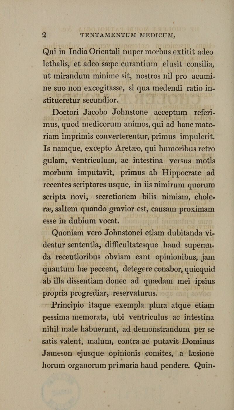 Qui in India Orientali nuper morbus extitit adeo lethalis, et adeo ssepe curantium elusit consilia, ut mirandum minime sit, nostros nil pro acumi¬ ne suo non excogitasse, si qua medendi ratio in¬ stitueretur secundior. Doctori Jacobo Johnstone acceptum referi¬ mus, quod medicorum animos, qui ad hanc mate¬ riam imprimis converterentur, primus impulerit. Is namque, excepto Aretaso, qui humoribus retro gulam, ventriculum, ac intestina versus motis morbum imputavit, primus ab Hippocrate ad recentes scriptores usque, in iis nimirum quorum scripta novi, secretionem bilis nimiam, chole¬ rae, saltem quando gravior est, causam proximam esse in dubium vocat. Quoniam vero Johnstonei etiam dubitanda vi¬ deatur sententia, difficultatesque haud superan¬ da recentioribus obviam eant opinionibus, jam quantum has peccent, detegere conabor, quicquid ab illa dissentiam donec ad quaedam mei ipsius propria progrediar, reservaturus. Principio itaque exempla plura atque etiam pessima memorata, ubi ventriculus ac intestina nihil male habuerunt, ad demonstrandum per se satis valent, malum, contra ac putavit Dominus Jameson ej usque opinionis comites, a lassione horum organorum primaria haud pendere. Quin-