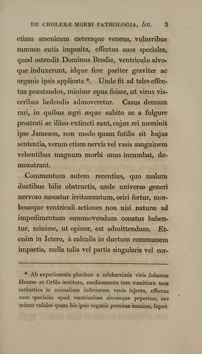 etiam arsenicum cseteraque venena, vulneribus summae cutis imposita, effectus suos speciales, quod ostendit Dominus Brodie, ventriculo alvo¬ que induxerunt, idque fere pariter graviter ac organis ipsis applicata * Unde fit ad tales effec¬ tus praestandos, minime opus fuisse, ut virus vis¬ ceribus laedendis admoveretur. Casus demum rari, in quibus aegri aeque subito ac a fulgure prostrati ac illico extincti sunt, cujus rei meminit ipse Jameson, non modo quam futilis sit hujus sententia, verum etiam nervis vel vasis sanguinem vehentibus magnum morbi onus incumbat, de¬ monstrant. Commentum autem recentius, quo malum ductibus bilis obstructis, unde universo generi nervoso nascatur irritamentum, oriri fertur, mor- bosaeque ventriculi actiones non nisi naturae ad impedimentum summovendum conatus haben¬ tur, minime, ut opinor, est admittendum. Et¬ enim in Ictero, a calculis in ductum communem impactis, nulla talia vel partis singularis vel cor- * Ab experimentis pluribus a celeberrimis viris Johanne Hunter et Orfila instituta, medicamenta tum vomitiora tum cathartica in animalium inferiorum venis injecta, effectus suos speciales apud ventriculum alvumque peperisse, nec minus validos quam his ipsis organis proxime immissa, liquet