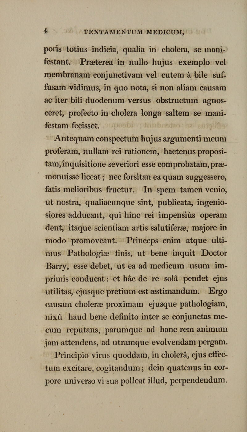 poris totius indicia, qualia in cholera, se mani¬ festant. Praeterea in nullo hujus exemplo vel membranam conjunctivam vel cutem a bile suf¬ fusam vidimus, in quo nota, si non aliam causam ac iter bili duodenum versus obstructum agnos¬ ceret, profecto in cholera longa saltem se mani¬ festam fecisset. Antequam conspectum hujus argumenti meum proferam, nullam rei rationem, hactenus proposi¬ tam, inquisitione severiori esse comprobatam, prae¬ monuisse liceat; nec forsitan ea quam suggessero, fatis melioribus fruetur. In spem tamen venio, ut nostra, qualiacunque sint, publicata, ingenio¬ siores adducant, qui hinc rei impensius operam dent, itaque scientiam artis salutiferae, majore in modo promoveant. Princeps enim atque ulti¬ mus Pathologiae finis, ut bene inquit Doctor Barry, esse debet, ut ea ad medicum usum im¬ primis conducat: et hac de re sola pendet ejus utilitas, ej usque pretium est aestimandum. Ergo causam cholerae proximam ejusque pathologiam, nixu haud bene definito inter se conjunctas me- cum reputans, parumque ad hanc rem animum jam attendens, ad utram que evolvendam pergam. Principio virus quoddam, in cholera, ejus effec¬ tum excitare, cogitandum; dein quatenus in cor¬ pore universo vi sua polleat illud, perpendendum. /