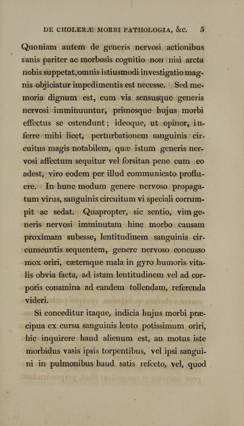 Quoniam autem de generis nervosi actionibus sanis pariter ac morbosis cognitio non nisi arcta nobis suppetat,omnis istiusmodi investigatio mag¬ nis objiciatur impedimentis est necesse. Sed me¬ moria dignum est, cum vis sensusque generis nervosi imminuuntur, primosque hujus morbi effectus se ostendunt; ideoque, ut opinor, in¬ ferre mihi licet, perturbationem sanguinis cir¬ cuitus magis notabilem, quas istum generis ner¬ vosi affectum sequitur vel forsitan pene cum eo adest, viro eodem per illud communicato proflu¬ ere. In hunc modum genere nervoso propaga¬ tum virus, sanguinis circuitum vi speciali corrum¬ pit ac sedat. Quapropter, sic sentio, vim ge¬ neris nervosi imminutam hinc morbo causam proximam subesse, lentitudinem sanguinis cir¬ cumeuntis sequentem, genere nervoso concusso mox oriri, casteraque mala in gyro humoris vita¬ lis obvia facta, ad istam lentitudinem vel ad cor¬ poris conamina ad eandem tollendam, referenda videri. Si conceditur itaque, indicia hujus morbi pras- cipua ex cursu sanguinis lento potissimum oriri, hic inquirere haud alienum est, an motus iste morbidus vasis ipsis torpentibus, vel ipsi sangui¬ ni in pulmonibus haud satis refecto, vel, quod