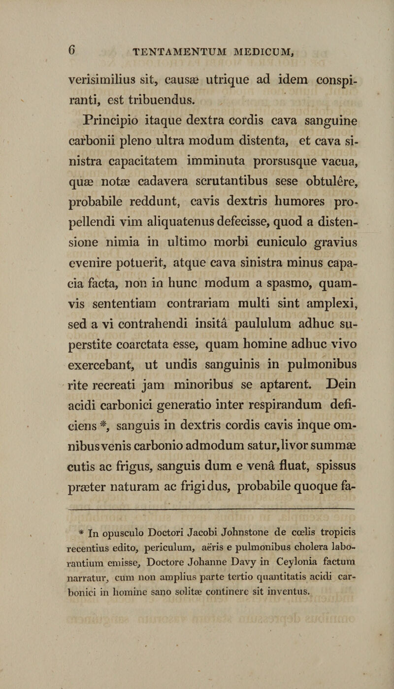verisimilius sit, causae utrique ad idem conspi¬ ranti, est tribuendus. Principio itaque dextra cordis cava sanguine carbonii pleno ultra modum distenta, et cava si¬ nistra capacitatem imminuta prorsusque vacua, quae notas cadavera scrutantibus sese obtulere, probabile reddunt, cavis dextris humores pro¬ pellendi vim aliquatenus defecisse, quod a disten¬ sione nimia in ultimo morbi cuniculo gravius evenire potuerit, atque cava sinistra minus capa¬ cia facta, non in hunc modum a spasmo, quam¬ vis sententiam contrariam multi sint amplexi, sed a vi contrahendi insita paululum adhuc su- perstite coarctata esse, quam homine adhuc vivo exercebant, ut undis sanguinis in pulmonibus rite recreati jam minoribus se aptarent. Dein acidi carbonici generatio inter respirandum defi¬ ciens % sanguis in dextris cordis cavis inque om- nibusvenis carbonio admodum satur,livor summae cutis ac frigus, sanguis dum e vena fluat, spissus praeter naturam ac frigidus, probabile quoque fa- * In opusculo Doctori Jacobi Johnstone de coelis tropicis recentius edito, periculum, aeris e pulmonibus cholera labo¬ rantium emisse, Doctore Johanne Davy in Ceylonia factum narratur, cum non amplius parte tertio quantitatis acidi car¬ bonici in homine sano solitae continere sit inventus.