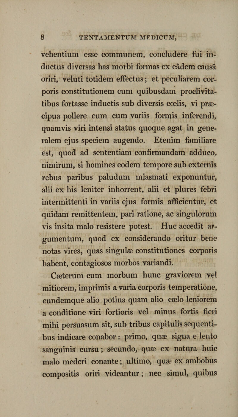 vehentium esse communem, concludere fui in¬ ductus diversas has morbi formas ex eadem causa oriri, veluti totidem effectus; et peculiarem cor¬ poris constitutionem cum quibusdam proclivita¬ tibus fortasse inductis sub diversis coelis, vi prae¬ cipua pollere eum cum variis formis inferendi, quamvis viri intensi status quoque agat in gene¬ ralem ejus speciem augendo. Etenim familiare est, quod ad sententiam confirmandam adduco, nimirum, si homines eodem tempore sub externis rebus paribus paludum miasmati exponuntur, alii ex bis leniter inhorrent, alii et plures febri intermittenti in variis ejus formis afficientur, et quidam remittentem, pari ratione, ac singulorum vis insita malo resistere potest. Huc accedit ar¬ gumentum, quod ex considerando oritur bene notas vires, quas singulas constitutiones corporis habent, contagiosos morbos variandi. Caeterum cum morbum hunc graviorem vel mitiorem, imprimis a varia corporis temperatione, eundemque alio potius quam alio caelo leniorem a conditione viri fortioris vel minus fortis fieri mihi persuasum sit, sub tribus capitulis sequenti¬ bus indicare conabor : primo, quas signa e lento sanguinis cursu; secundo, quas ex natura huic malo mederi conante; ultimo, quae ex ambobus compositis oriri videantur; nec simul, quibus