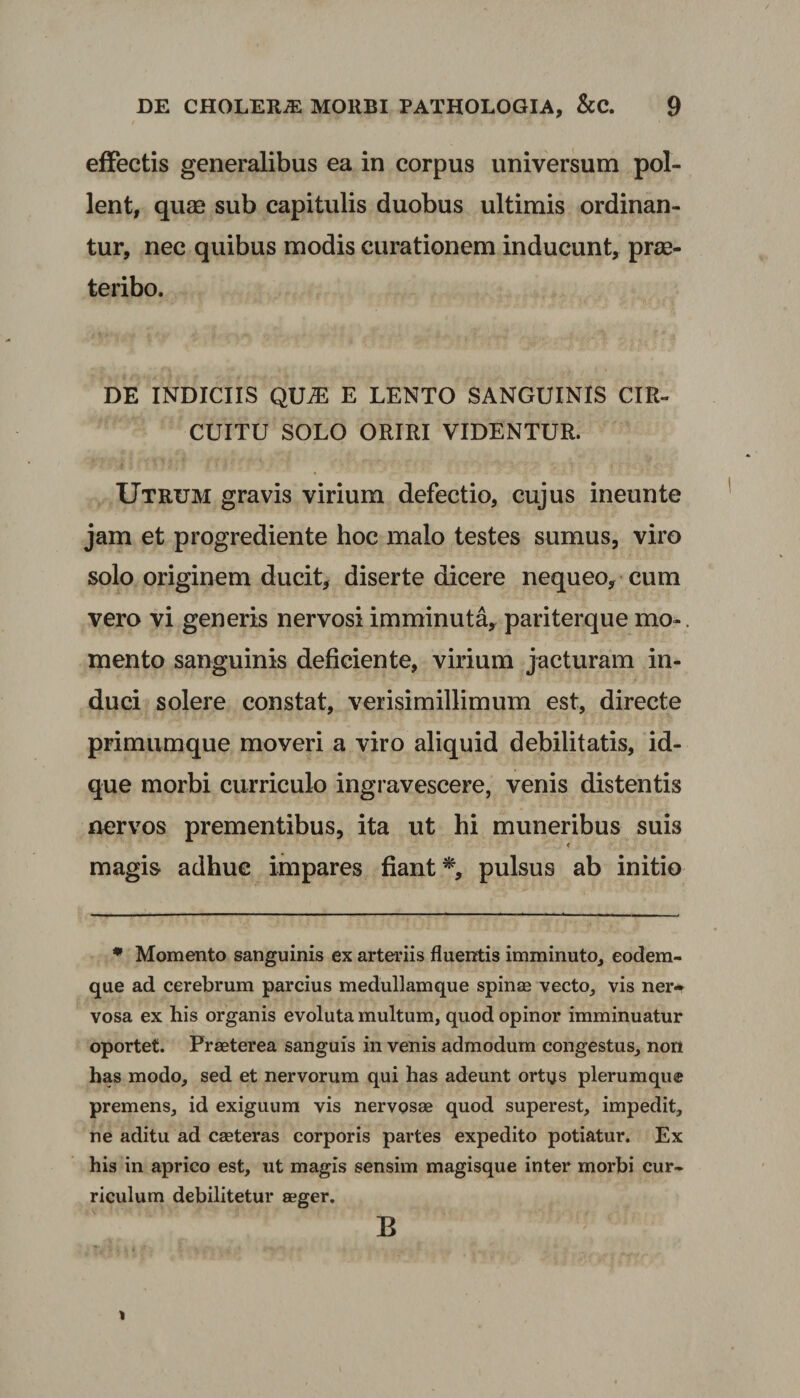 effectis generalibus ea in corpus universum pol¬ lent, quae sub capitulis duobus ultimis ordinan¬ tur, nec quibus modis curationem inducunt, prae¬ teribo. DE INDICIIS QUiE E LENTO SANGUINIS CIR¬ CUITU SOLO ORIRI VIDENTUR. Utrum gravis virium defectio, cujus ineunte jam et progrediente hoc malo testes sumus, viro solo originem ducit, diserte dicere nequeo, cum vero vi generis nervosi imminuta, pariterque mo*. mento sanguinis deficiente, virium jacturam in¬ duci solere constat, verisimillimum est, directe primumque moveri a viro aliquid debilitatis, id- que morbi curriculo ingravescere, venis distentis nervos prementibus, ita ut hi muneribus suis magis adhuc impares fiant*, pulsus ab initio * Momento sanguinis ex arteriis fluentis imminuto, eodem- que ad cerebrum parcius medullamque spinae vecto, vis ner-r vosa ex his organis evoluta multum, quod opinor imminuatur oportet. Praeterea sanguis in venis admodum congestus, non has modo, sed et nervorum qui has adeunt ortus plerumque premens, id exiguum vis nervosae quod superest, impedit, ne aditu ad caeteras corporis partes expedito potiatur. Ex his in aprico est, ut magis sensim magisque inter morbi cur¬ riculum debilitetur aeger. B