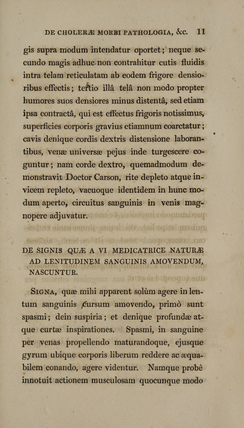 gis supra modum intendatur oportet; neque se¬ cundo magis adhuc, non contrahitur cutis fluidis intra telam reticulatam ab eodem frigore densio- ribus effectis; tertio illa tela non modo propter humores suos densiores minus distenta, sed etiam ipsa contracta, qui est effectus frigoris notissimus, superficies corporis gravius etiamnum coarctatur; cavis denique cordis dextris distensione laboran¬ tibus, venas universas pejus inde turgescere co¬ guntur ; nam corde dextro, quemadmodum de¬ monstravit Doctor Carson, rite depleto atque in¬ vicem repleto, vacuoque identidem in hunc mo¬ dum aperto, circuitus sanguinis in venis mag- tt nopere adjuvatur. DE SIGNIS QILE A VI MEDICATRICE NATURA2 AD LENITUDINEM SANGUINIS AMOVENDUM, NASCUNTUR. Signa, quas mihi apparent solum agere in len¬ tum sanguinis Rursum amovendo, primo sunt spasmi; dein suspiria; et denique profundae at¬ que curtae inspirationes. Spasmi, in sanguine per venas propellendo maturandoque, ejusque gyrum ubique corporis liberum reddere ac aequa¬ bilem conando, agere videntur. Namque probe innotuit actionem musculosam quocunque modo