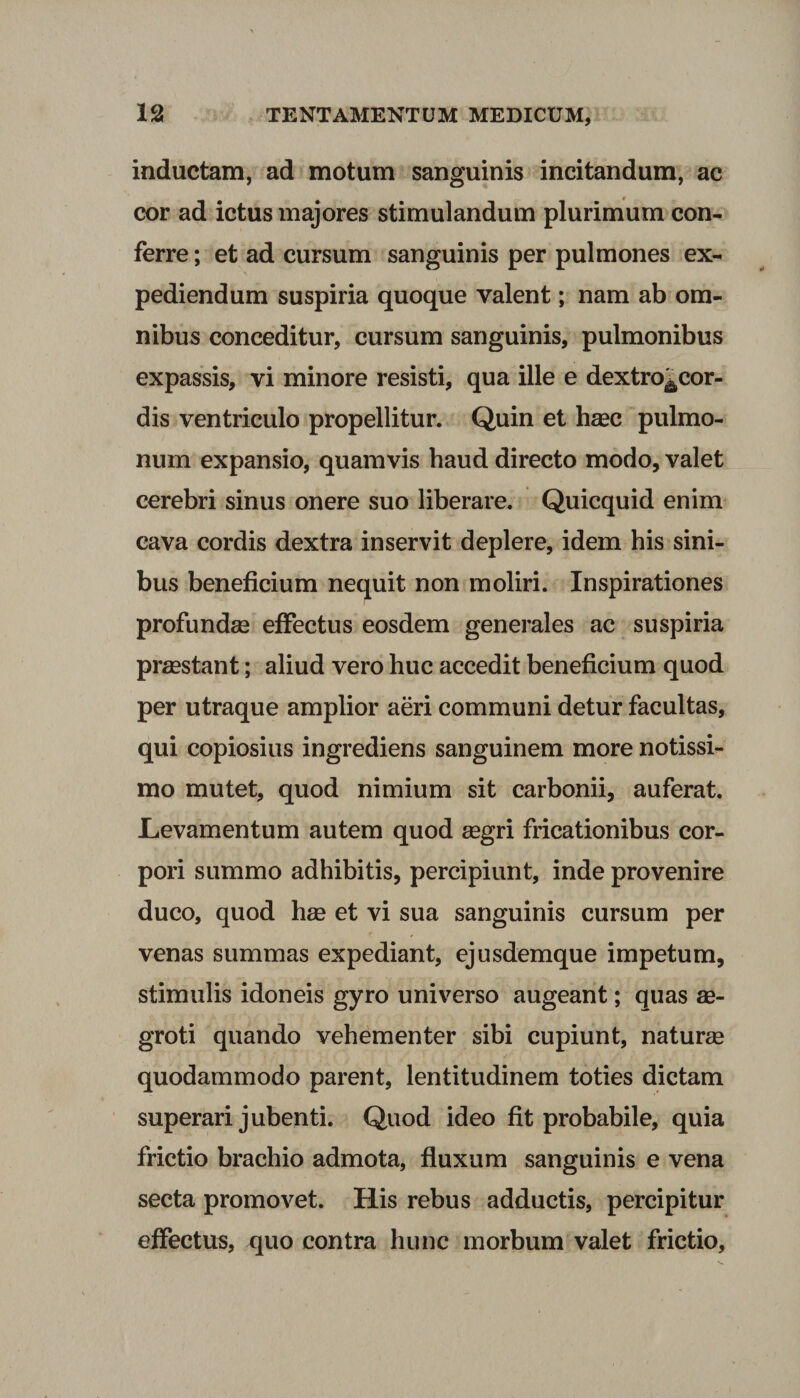 inductam, ad motum sanguinis incitandum, ac cor ad ictus majores stimulandum plurimum con¬ ferre ; et ad cursum sanguinis per pulmones ex¬ pediendum suspiria quoque valent; nam ab om¬ nibus conceditur, cursum sanguinis, pulmonibus expassis, vi minore resisti, qua ille e dextro^cor- dis ventriculo propellitur. Quin et haec pulmo¬ num expansio, quamvis haud directo modo, valet cerebri sinus onere suo liberare. Quicquid enim cava cordis dextra inservit deplere, idem his sini¬ bus beneficium nequit non moliri. Inspirationes profundas effectus eosdem generales ac suspiria praestant; aliud vero huc accedit beneficium quod per utraque amplior aeri communi detur facultas, qui copiosius ingrediens sanguinem more notissi¬ mo mutet, quod nimium sit carbonii, auferat. Levamentum autem quod aegri fricationibus cor¬ pori summo adhibitis, percipiunt, inde provenire duco, quod hae et vi sua sanguinis cursum per venas summas expediant, ejusdemque impetum, stimulis idoneis gyro universo augeant; quas ae¬ groti quando vehementer sibi cupiunt, naturae quodammodo parent, lentitudinem toties dictam superari jubenti. Quod ideo fit probabile, quia frictio brachio admota, fluxum sanguinis e vena secta promovet. His rebus adductis, percipitur effectus, quo contra hunc morbum valet frictio,
