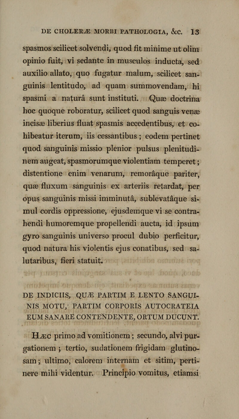 spasmos scilicet solvendi, quod fit minime ut olim opinio fuit, vi sedante in musculos inducta, sed auxilio allato, quo fugatur malum, scilicet san¬ guinis lentitudo, ad quam summovendam, hi spasmi a natura sunt instituti. Quae doctrina hoc quoque roboratur, scilicet quod sanguis venae incisae liberius fluat spasmis accedentibus, et co¬ hibeatur iterum, iis cessantibus ; eodem pertinet quod sanguinis missio plenior pulsus plenitudi¬ nem augeat, spasmorutnque violentiam temperet; distentione enim venarum, remoraque pariter, quae fluxum sanguinis ex arteriis retardat, per opus sanguinis missi imminuta, sublevataique si¬ mul cordis oppressione, ejusdemque vi se contra¬ hendi humoremque propellendi aucta, id ipsum gyro sanguinis universo procul dubio perficitur, quod natura his violentis ejus conatibus, sed sa¬ lutaribus, fieri statuit. i DE INDICIIS, QUiE PARTIM E LENTO SANGUI¬ NIS MOTU, PARTIM CORPORIS AUTOCRATEIA EUM SANARE CONTENDENTE, ORTUM DUCUNT. ELec primo ad vomitionem; secundo, alvi pur¬ gationem y tertio, sudationem frigidam glutino¬ sam; ultimo, calorem internam et sitim, perti¬ nere mihi videntur. Principio vomitus, etiamsi