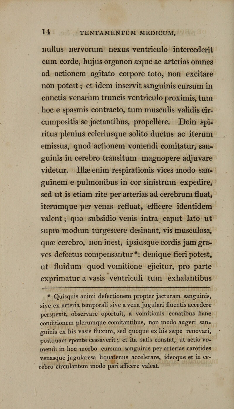 nullus nervorum nexus ventriculo intercederit cum corde, hujus organon seque ac arterias omnes ad actionem agitato corpore toto, non excitare non potest; et idem inservit sanguinis cursum in cunctis venarum truncis ventriculo proximis, tum hoc e spasmis contracto, tum musculis validis cir¬ cumpositis se jactantibus, propellere. Dein spi¬ ritus plenius celeriusque solito ductus ac iterum emissus, quod actionem vomendi comitatur, san¬ guinis in cerebro transitum magnopere adjuvare videtur. Illas enim respirationis vices modo san¬ guinem e pulmonibus in cor sinistrum expedire, sed ut is etiam rite per arterias ad cerebrum fluat, iterumque per venas refluat, efficere identidem valent; quo subsidio venis intra caput lato ut supra modum turgescere desinant, vis musculosa, quge cerebro, non inest, ipsiusque cordis jam gra¬ ves defectus compensantur*: denique fieri potest, ut fluidum quod vomitione ejicitur, pro parte exprimatur a vasis ventriculi tum exhalantibus * Quisquis animi defectionem propter jacturam sanguinis, sive ex arteria temporali sive a vena jugulari fluentis accedere perspexit, observare oportuit, a vomitionis conatibus hanc conditionem plerumque comitantibus, non modo augeri san¬ guinis ex his vasis fluxum, sed quoque ex his seepe renovari, postquam sponte cessaverit •, et ita satis constat, ut actio vo¬ mendi in hoc morbo cursum sanguinis per arterias carotides venasque jugularesa liquatenus accelerare, ideoque et in ce¬ rebro circulantem modo pari afficere valeat.